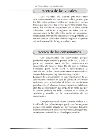 La Técnica Vocal - La Voz Cantada


         Acerca de las vocales...
        Las vocales no deben pronunciarse
exactamente en el canto como en el hablar, puesto que
los diferentes sonidos vocales son mejores en ciertos
tonos que en otros. En efecto, para pronunciar cada
vocal, las cavidades resonantes de la boca toman
diferentes posiciones y algunas de éstas por ser
contracciones de las diferentes partes del resonador
impiden la libre y buena emisión del tono, por tanto las
vocales toman diferentes matices según el diapasón
del sonido, con el fin de lograr un buen tono.




    Acerca de las consonantes...
        Las consonantes son antivocales porque
producen impedimento y pausas en la voz, y sólo la
parte del carácter vocal de las consonantes es
susceptible de llevar el tono. De ahí que la práctica
necesaria para hacer clara y determinada la
articulación de las consonantes consiste en emitirlas
con voz baja, explosiva y marcada exageración.
La razón de la exageración en la pronunciación de las
consonantes consiste en que la cantidad de sonido
suficiente para articularlas al hablar es insuficiente
para hacerlas oír al cantar. La mayor parte de la falta de
claridad de enunciación que empaña un canto que por
lo demás pudiera ser bello, consiste en la falta de
cuidado y estudio en la pronunciación de las
consonantes.

        Una pésima vocalización también se debe a la
tensión de los músculos que gobiernan los órganos
vocales por acción directa del nerviosismo, timidez,
mal estado de salud, distracción continua, inseguridad
en lo que se canta o habla o falta de preparación.




                106
 