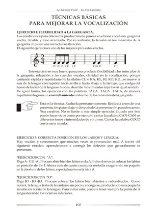 La Técnica Vocal - La Voz Cantada


               TÉCNICAS BÁSICAS
         PARA MEJORAR LA VOCALIZACIÓN
EJERCICIO 1: FLEXIBILIDAD A LA GARGANTA.
Las condiciones para obtener la producción de pureza en el tono vocal son: garganta
ancha, flexible y tono avanzado. Por el contrario, la tensión en los músculos de la
garganta impiden una correcta vocalización.
El siguiente ejercicio es uno de los mejores para estos efectos.


                 2
                 4        CU CU CU CU    CU             CU-CU           CU
         Este ejercicio es muy bueno para para producir flexibilidad a los músculos de
la garganta, relajación a las cuerdas vocales, claridad en la vocalización, porque
cantando rápida y repetidamente la sílabas CU o KA, KE, KI, KO, KU...se mueve la
raíz de la lengua con rapidez hacia arriba y hacia abajo, y la laringe, que cuelga del
hueso de la raíz de la lengua o hiodes, describe movimientos rápidos en igual sentido.
De igual forma, los ejercicios con las palabras TACA...TACA...TACA, de manera
rapidísima logrará un ensanchamiento uniforme de los músculos de la garganta.

                 Esta es la técnica. Realícela permanentemente. Realícela antes de una
                 presentación para relajar y después de la presentación para descansar.
                 *Sea creativo. No se limite a este simple ejercicio. Guiado por éste
                 puede hacer otros como por ejemplo cantar la palabra CAN-CAN en
                 diferentes tonos e intensidades de volumen. Cantar la palabra COCO
                 con la nariz tapada.



EJERCICIO 3: CORRECTA POSICIÓN DE LOS LABIOS Y LENGUA.
Hay vocales y consonantes que muchas veces se pronuncian mal. A través del
siguiente ejercicio aprenderemos a corregir los defectos que generalmente se
presentan.

*EJERCICIOS CON “A”:
Diga A - GU -A . Procure abrir bien los labios en la A. Evite el error de colocar los labios
en posición de E o I. Ahora trate de cantar cualquier melodía exagerando un poquito
en la abertura de los labios, especialmente en la letra A.

*EJERCICIOS CON “O”:
Diga JO - JO -JO. Procure colocar los labios bien abiertos y redondeados. Como
notará, la lengua trata de levantarse un poco y encogerse, produciendo una pequeña
tensión en la raíz de la lengua. Para evitar esto, procure tener siempre la punta de la
lengua tocando los incisivos inferiores.


                                           107
 