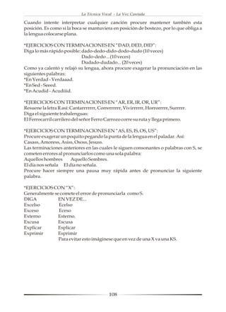 La Técnica Vocal - La Voz Cantada

Cuando intente interpretar cualquier canción procure mantener también esta
posición. Es como si la boca se mantuviera en posición de bostezo, por lo que obliga a
la lengua colocarse plana.

*EJERCICIOS CON TERMINACIONES EN “DAD, DED, DID”:
Diga lo más rápido posible: dado-dedo-dido-dodo-dudo (10 veces)
                            Dado-dedo ...(10 veces)
                            Dudado-dudado... (20 veces)
Como ya calentó y relajó su lengua, ahora procure exagerar la pronunciación en las
siguientes palabras:
*En Verdad - Verdaaad.
*En Sed - Seeed.
*En Acudid - Acudiiid.

*EJERCICIOS CON TERMINACIONES EN “AR, ER, IR, OR, UR”:
Resuene la letra R así: Cantarrrrrrr, Correrrrrrr, Vivirrrrrr, Horrorrrrr, Surrrrr.
Diga el siguiente trabalenguas:
El Ferrocarril carrilero del señor Ferro Carrozo corre su ruta y llega primero.

*EJERCICIOS CON TERMINACIONES EN “AS, ES, IS, OS, US”:
Procure exagerar un poquito pegando la punta de la lengua en el paladar. Así:
Casass, Amoress, Asiss, Ososs, Jesuss.
Las terminaciones anteriores en las cuales le siguen consonantes o palabras con S, se
cometen errores al pronunciarlos como una sola palabra:
Aquellos hombres      Aquello Sombres.
El día nos señala El día no señala.
Procure hacer siempre una pausa muy rápida antes de pronunciar la siguiente
palabra.

*EJERCICIOS CON “X”:
Generalmente se comete el error de pronunciarla como S.
DIGA           EN VEZ DE...
Excelso        Ecelso
Exceso         Eceso
Externo        Esterno.
Excusa         Escusa
Explicar       Esplicar
Exprimir       Esprimir
               Para evitar esto imáginese que en vez de una X va una KS.




                                           108
 