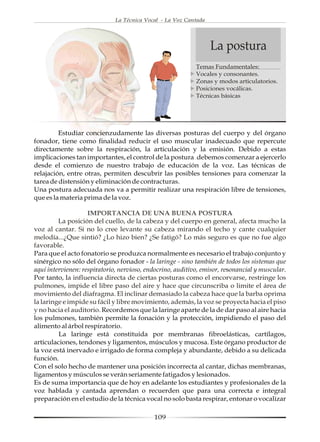 La Técnica Vocal - La Voz Cantada




                                                                  La postura
                                                            Temas Fundamentales:
                                                            Vocales y consonantes.
                                                            Zonas y modos articulatorios.
                                                            Posiciones vocálicas.
                                                            Técnicas básicas




         Estudiar concienzudamente las diversas posturas del cuerpo y del órgano
fonador, tiene como finalidad reducir el uso muscular inadecuado que repercute
directamente sobre la respiración, la articulación y la emisión. Debido a estas
implicaciones tan importantes, el control de la postura debemos comenzar a ejercerlo
desde el comienzo de nuestro trabajo de educación de la voz. Las técnicas de
relajación, entre otras, permiten descubrir las posibles tensiones para comenzar la
tarea de distensión y eliminación de contracturas.
Una postura adecuada nos va a permitir realizar una respiración libre de tensiones,
que es la materia prima de la voz.

                    IMPORTANCIA DE UNA BUENA POSTURA
         La posición del cuello, de la cabeza y del cuerpo en general, afecta mucho la
voz al cantar. Si no lo cree levante su cabeza mirando el techo y cante cualquier
melodía...¿Que sintió? ¿Lo hizo bien? ¿Se fatigó? Lo más seguro es que no fue algo
favorable.
Para que el acto fonatorio se produzca normalmente es necesario el trabajo conjunto y
sinérgico no sólo del órgano fonador - la laringe - sino también de todos los sistemas que
aquí intervienen: respiratorio, nervioso, endocrino, auditivo, emisor, resonancial y muscular.
Por tanto, la influencia directa de ciertas posturas como el encorvarse, restringe los
pulmones, impide el libre paso del aire y hace que circunscriba o limite el área de
movimiento del diafragma. El inclinar demasiado la cabeza hace que la barba oprima
la laringe e impide su fácil y libre movimiento, además, la voz se proyecta hacia el piso
y no hacia el auditorio. Recordemos que la laringe aparte de la de dar paso al aire hacia
los pulmones, también permite la fonación y la protección, impidiendo el paso del
alimento al árbol respiratorio.
         La laringe está constituida por membranas fibroelásticas, cartílagos,
articulaciones, tendones y ligamentos, músculos y mucosa. Este órgano productor de
la voz está inervado e irrigado de forma compleja y abundante, debido a su delicada
función.
Con el solo hecho de mantener una posición incorrecta al cantar, dichas membranas,
ligamentos y músculos se verán seriamente fatigados y lesionados.
Es de suma importancia que de hoy en adelante los estudiantes y profesionales de la
voz hablada y cantada aprendan o recuerden que para una correcta e integral
preparación en el estudio de la técnica vocal no solo basta respirar, entonar o vocalizar

                                            109
 