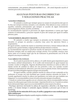 La Técnica Vocal - La Voz Cantada

correctamente...una postura adecuada también lo es. ...De usted depende sacarle el
máximo provecho a ésta lección.


            ALGUNAS POSTURAS INCORRECTAS
               Y SOLUCIONES PRACTICAS
*LOS PIES Y PIERNAS.
         El cantante u orador que siempre apoya su cuerpo en una pierna más que en
la otra casi siempre termina cansado y con calambre. Este defecto es muy común en
aquellos cantantes principiantes que siempre se ayudan de algún instrumento
musical (guitarra, flauta, saxofón, acordeón).
La recomendación especial es proveerse de algún mecanismo o correa que logre
sostener el instrumento y procurar repartir el peso del cuerpo por igual en ambas
piernas y pies.

*LOS HOMBROS, BRAZOS Y MANOS.
        El cantante u orador que siempre se presenta con los hombros y brazos
decaídos es porque no practica o practica muy poco los ejercicios físicos y
respiratorios.
En igual sentido, cuando las manos se muestran nerviosas y tensas indican falta de
preparación, quizás timidez o algún problema de tipo interno o externo.
La recomendación especial es practicar mucho los ejercicios respiratorios y físicos.
Practicar siempre ante un espejo para corregir errores. Si es posible, ensayar unas
horas antes en el mismo lugar que ha de realizarse la presentación con el fin de
adquirir una mayor confianza.

*LA CABEZA Y EL CUELLO.
         En el canto la posición de la cabeza y el cuello tienen gran importancia para
una buena calidad interpretativa. Si el cuello está tensionado de igual manera las
cuerdas vocales se fatigarán. Algunas desafinaciones mientras se canta se debe a la
rápida acción de cambiar la cabeza de una posición a otra. Las cuerdas vocales
cambian su intensidad de vibración y por esta causa se pierde el tono. Solo la práctica
de ejercicios bien dirigidos logrará corregir esta anomalía.
         En igual sentido, cuando subimos mucho la cabeza el aire contenido en los
pulmones se escapa con más facilidad que cuando estamos mirando de frente. Y
cuando agachamos mucho la cabeza nos quedamos con tanto aire que también nos
fatigamos. Lo recomendable es tener el rostro mirando siempre al auditorio.
- Cuando se cantan tonos agudos con un volumen muy alto es recomendable inclinar
un poco la cabeza para que exista una mejor impostación de la voz. Cuando se cantan
tonos demasiado bajos o graves es recomendable levantar un poco la cabeza.
- Practique ejercicios moviendo la cabeza de izquierda a derecha y de abajo hacia
arriba y al mismo tiempo ir cantando alguna melodía y procurar que el tono se
mantenga.
- La tensión de los músculos de la cara, el cuello y garganta es una conducta que se
debe cambiar por:
*Mantener la garganta relajada cuando empiece a hablar o cantar.

                                          110
 