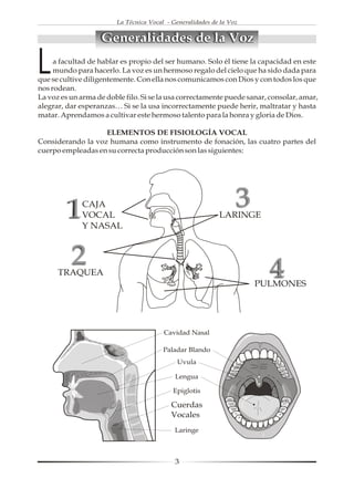 La Técnica Vocal - Generalidades de la Voz


                   Generalidades de la Voz

L    a facultad de hablar es propio del ser humano. Solo él tiene la capacidad en este
     mundo para hacerlo. La voz es un hermoso regalo del cielo que ha sido dada para
que se cultive diligentemente. Con ella nos comunicamos con Dios y con todos los que
nos rodean.
La voz es un arma de doble filo. Si se la usa correctamente puede sanar, consolar, amar,
alegrar, dar esperanzas… Si se la usa incorrectamente puede herir, maltratar y hasta
matar. Aprendamos a cultivar este hermoso talento para la honra y gloria de Dios.

                   ELEMENTOS DE FISIOLOGÍA VOCAL
Considerando la voz humana como instrumento de fonación, las cuatro partes del
cuerpo empleadas en su correcta producción son las siguientes:




         1   CAJA
             VOCAL
                                                                 3
                                                           LARINGE
             Y NASAL



          2
      TRAQUEA                                                            4
                                                                     PULMONES




                                            3
 