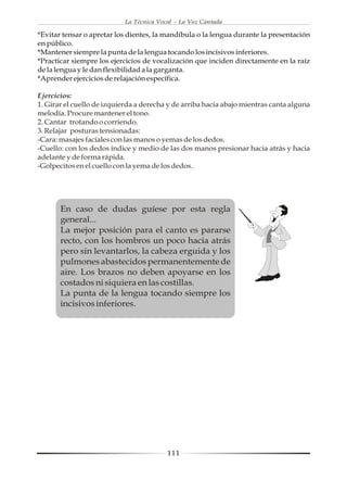 La Técnica Vocal - La Voz Cantada

*Evitar tensar o apretar los dientes, la mandíbula o la lengua durante la presentación
en público.
*Mantener siempre la punta de la lengua tocando los incisivos inferiores.
*Practicar siempre los ejercicios de vocalización que inciden directamente en la raíz
de la lengua y le dan flexibilidad a la garganta.
*Aprender ejercicios de relajación específica.

Ejercicios:
1. Girar el cuello de izquierda a derecha y de arriba hacia abajo mientras canta alguna
melodía. Procure mantener el tono.
2. Cantar trotando o corriendo.
3. Relajar posturas tensionadas:
-Cara: masajes faciales con las manos o yemas de los dedos.
-Cuello: con los dedos índice y medio de las dos manos presionar hacia atrás y hacia
adelante y de forma rápida.
-Golpecitos en el cuello con la yema de los dedos.




       En caso de dudas guíese por esta regla
       general...
       La mejor posición para el canto es pararse
       recto, con los hombros un poco hacia atrás
       pero sin levantarlos, la cabeza erguida y los
       pulmones abastecidos permanentemente de
       aire. Los brazos no deben apoyarse en los
       costados ni siquiera en las costillas.
       La punta de la lengua tocando siempre los
       incisivos inferiores.




                                         111
 