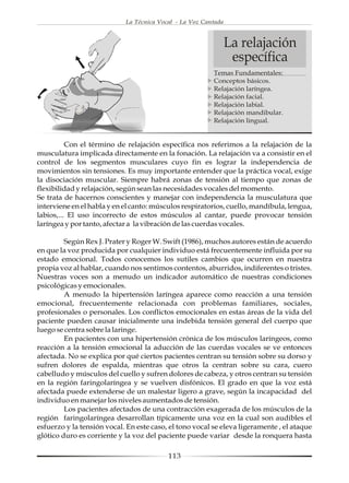 La Técnica Vocal - La Voz Cantada



                                                                La relajación
                                                                 específica
                                                         Temas Fundamentales:
                                                         Conceptos básicos.
                                                         Relajación laríngea.
                                                         Relajación facial.
                                                         Relajación labial.
                                                         Relajación mandibular.
                                                         Relajación lingual.


          Con el término de relajación específica nos referimos a la relajación de la
musculatura implicada directamente en la fonación. La relajación va a consistir en el
control de los segmentos musculares cuyo fin es lograr la independencia de
movimientos sin tensiones. Es muy importante entender que la práctica vocal, exige
la disociación muscular. Siempre habrá zonas de tensión al tiempo que zonas de
flexibilidad y relajación, según sean las necesidades vocales del momento.
Se trata de hacernos conscientes y manejar con independencia la musculatura que
interviene en el habla y en el canto: músculos respiratorios, cuello, mandíbula, lengua,
labios,... El uso incorrecto de estos músculos al cantar, puede provocar tensión
laríngea y por tanto, afectar a la vibración de las cuerdas vocales.

         Según Rex J. Prater y Roger W. Swift (1986), muchos autores están de acuerdo
en que la voz producida por cualquier individuo está frecuentemente influida por su
estado emocional. Todos conocemos los sutiles cambios que ocurren en nuestra
propia voz al hablar, cuando nos sentimos contentos, aburridos, indiferentes o tristes.
Nuestras voces son a menudo un indicador automático de nuestras condiciones
psicológicas y emocionales.
         A menudo la hipertensión laríngea aparece como reacción a una tensión
emocional, frecuentemente relacionada con problemas familiares, sociales,
profesionales o personales. Los conflictos emocionales en estas áreas de la vida del
paciente pueden causar inicialmente una indebida tensión general del cuerpo que
luego se centra sobre la laringe.
         En pacientes con una hipertensión crónica de los músculos laríngeos, como
reacción a la tensión emocional la aducción de las cuerdas vocales se ve entonces
afectada. No se explica por qué ciertos pacientes centran su tensión sobre su dorso y
sufren dolores de espalda, mientras que otros la centran sobre su cara, cuero
cabelludo y músculos del cuello y sufren dolores de cabeza, y otros centran su tensión
en la región faringolaríngea y se vuelven disfónicos. El grado en que la voz está
afectada puede extenderse de un malestar ligero a grave, según la incapacidad del
individuo en manejar los niveles aumentados de tensión.
         Los pacientes afectados de una contracción exagerada de los músculos de la
región faringolaríngea desarrollan típicamente una voz en la cual son audibles el
esfuerzo y la tensión vocal. En este caso, el tono vocal se eleva ligeramente , el ataque
glótico duro es corriente y la voz del paciente puede variar desde la ronquera hasta

                                          113
 