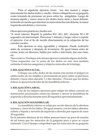 La Técnica Vocal - La Voz Cantada

       Para el siguiente ejercicio cierre sus dos manos y saque
únicamente los dedos índice y medio. Ahora colóquelos en su garganta
como tratando de presionar un poco sobre las amígdalas. Luego de
manera rápida y suave mueva los dedos hacia atrás y hacia delante,
teniendo en cuenta que mientras la mano derecha está delante, la mano
izquierda está detrás y viceversa.

Otros ejercicios prácticos y fáciles son:
*A nivel interno: Repetir la palabra KU...KU...KU...durante 30 ó 45
segundos sin interrumpir. Descansar 1 minuto y luego volver a repetir
el ejercicio. Con el fin de incidir directamente en la relajación de las
cuerdas vocales.
        Este ejercicio es muy agradable y relajante. Puede realizarlo
antes de acostarse y después de levantarse. De igual forma antes de
cantar, tener un discurso, hablar por radio o televisión, dar una clase,
etc.
*Sea creativo. Practique este mismo ejercicio cantando alguna melodía.
*Unos toquecitos con la yema de los dedos en esta área también
estimula el sistema sanguíneo y relaja los músculos de la laringe.

2. RELAJACIÓN FACIAL.
       Coloque sus ocho dedos de las manos (sin incluir el pulgar) en
ambos lados de sus mejillas y presionando un poco estire su piel hacia
delante y hacia atrás durante 1 o dos minutos . Procure que los dedos
índices se apoyen los bordes de las mandíbula inferior.

3. RELAJACIÓN LABIAL.
       Uno de los mejores ejercicios para relajar los labios consiste en
mantenerlos presionados contra los dientes y mover la mandíbula de
izquierda a derecha durante unos 20 segundos aproximadamente.

4. RELAJACIÓN MANDIBULAR.
       La mandíbula inferior se relaja por acción directa de la abertura
máxima y cierre de los labios. De igual manera, con los labios abiertos,
subirla y bajarla y moverla de izquierda a derecha por espacio de unos
10 segundos.
En la máxima abertura de los labios procure hacer un poco de tensión
de tal forma que los músculos de la garganta poco a poco se vayan
estirando. Con el tiempo comprobará que los músculos de su garganta

                                     115
 