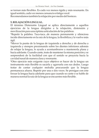 La Técnica Vocal - La Voz Cantada

se tornan más flexibles. Es cada vez menos rígida y más resonante. En
igual sentido, cada vez menos cansancio o fatiga vocal.
Recomendamos también la relajación por medio del bostezo.

5. RELAJACIÓN LINGUAL.
El término Distensión Lingual se aplica directamente a aquellos
ejercicios de la lengua dirigidos a la relajación, distensión y
movilización para una óptima articulación de las palabras.
*Repetir la palabra: Taca-taca...de manera permanente y silenciosa
incide directamente en la raíz de la lengua, la flexibiliza y la vuelve más
ágil.
*Mover la punta de la lengua de izquierda a derecha y de derecha a
izquierda y siempre presionando sobre los dientes inferiores además
de relajar la lengua, le ayuda a acostumbrarse a mantenerla plana y
hacia adelante. Cuando cante, trate de mantener la misma posición y se
sorprenderá de la facilidad con que el sonido se proyecta hacia la
cavidad nasal de manera clara y resonante.
*Otro ejercicio más exigente cuyo objetivo es hacer de la lengua un
instrumento más flexible es sacarla y agarrarla con sus dedos. Luego
tratar de cantar cualquier melodía procurando que la lengua
permanezca afuera. Repetir por una o dos veces. Se persigue con este
forzar la lengua hacia adelante para que cuando se cante o se hable de
manera normal la raíz de la lengua se encuentre más flexible.




                                      116
 