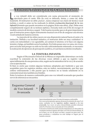 La Técnica Vocal - La Voz Cantada


      Técnicas Básicas para el Canto Infantil

L    a voz infantil debe ser considerada con suma precaución al momento de
     ejercitarla para el canto. Ella (la voz) es delicada, tierna, y como tal, debe
tratársele. El instructor no debe ¡nunca!...nunca empezar sus clases de técnica vocal
(solista o coral) si antes no ha realizado la debida evaluación funcional de la voz
infantil (formato que puede encontrar en la página 24 de esta obra). ¡Ojo!, Debe estar
completamente seguro de su tesitura óptima y forzada; todo con el fin de escoger el
modelo correcto de técnica a seguir. Vale la pena recordar que es de gran importancia
que el instructor posea algún instrumento musical con el fin de asegurar una técnica
vocal cantada de manera correcta.
         La mayoría de los niños nacen con una disposición natural hacia el canto y la
imitación. Debido a su facultad imitativa, el instructor debe ser muy cuidadoso: si
canta con naturalidad y voz agradable, así cantará el alumno; si lo hace con alguna
tensión y fatiga, así también será el resultado. Si el niño posee una voz sana, sin vicios,
pero escucha mal porque su oído no ha sido suficientemente entrenado, es necesario
la realización de ejercicios de percepción auditiva, el cual dará excelentes resultados.

                           LA TESITURA INFANTIL
         Según el Diccionario Oxford de la Música es imposible determinar con toda
exactitud la extensión de las diversas voces debido a que su registro varía
apreciablemente de una persona a otra, según sea la naturaleza de la voz y de acuerdo
con su ejercitación.
Si bien es cierto que existen algunas tesituras adoptadas por tradición y que son
aceptables para los registros medios, esto no indica, necesariamente, que hay que
ceñirse estrictamente a ello puesto que la tesitura no se funda solamente en la
extensión tonal sino también en el timbre.
Entre la tesitura de manera confortable para una voz infantil avanzada que pueden
servir de referencia se encuentra:

                                                                    SOL           LA
  Esquema General
   de Voz Infantil
     Avanzada
                                                    LA            SI
                                    Aproximadamente unas 14 notas de manera confortable.
                                    Las voces principiantes apenas alcanzan la emisión de unas 5 o 6
                                    notas cantadas en los registros medios respecto a la voz
                                    avanzada. Las voces un poco desarrolladas pueden alcanzar
                                    entre 8 a 10 notas y las avanzadas de 12 en adelante.
                                    Conviene al instructor darle mucha importancia en descubrir la
                                    verdadera tesitura óptima del niño con el fin de desarrollarla. Si
                                    no lo hace, en vez de hacer un bien, causará un gran mal. Ser
                                    pues prudente y cuidadoso en este trabajo es seguir por el
                                    camino correcto.


                                            119
 