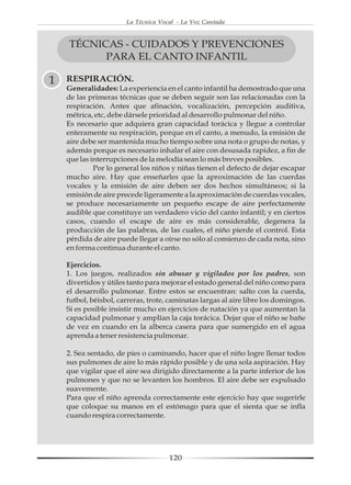 La Técnica Vocal - La Voz Cantada



    TÉCNICAS - CUIDADOS Y PREVENCIONES
          PARA EL CANTO INFANTIL

1   RESPIRACIÓN.
    Generalidades: La experiencia en el canto infantil ha demostrado que una
    de las primeras técnicas que se deben seguir son las relacionadas con la
    respiración. Antes que afinación, vocalización, percepción auditiva,
    métrica, etc, debe dársele prioridad al desarrollo pulmonar del niño.
    Es necesario que adquiera gran capacidad torácica y llegue a controlar
    enteramente su respiración, porque en el canto, a menudo, la emisión de
    aire debe ser mantenida mucho tiempo sobre una nota o grupo de notas, y
    además porque es necesario inhalar el aire con desusada rapidez, a fin de
    que las interrupciones de la melodía sean lo más breves posibles.
             Por lo general los niños y niñas tienen el defecto de dejar escapar
    mucho aire. Hay que enseñarles que la aproximación de las cuerdas
    vocales y la emisión de aire deben ser dos hechos simultáneos; si la
    emisión de aire precede ligeramente a la aproximación de cuerdas vocales,
    se produce necesariamente un pequeño escape de aire perfectamente
    audible que constituye un verdadero vicio del canto infantil; y en ciertos
    casos, cuando el escape de aire es más considerable, degenera la
    producción de las palabras, de las cuales, el niño pierde el control. Esta
    pérdida de aire puede llegar a oírse no sólo al comienzo de cada nota, sino
    en forma continua durante el canto.

    Ejercicios.
    1. Los juegos, realizados sin abusar y vigilados por los padres, son
    divertidos y útiles tanto para mejorar el estado general del niño como para
    el desarrollo pulmonar. Entre estos se encuentran: salto con la cuerda,
    futbol, béisbol, carreras, trote, caminatas largas al aire libre los domingos.
    Si es posible insistir mucho en ejercicios de natación ya que aumentan la
    capacidad pulmonar y amplían la caja torácica. Dejar que el niño se bañe
    de vez en cuando en la alberca casera para que sumergido en el agua
    aprenda a tener resistencia pulmonar.

    2. Sea sentado, de pies o caminando, hacer que el niño logre llenar todos
    sus pulmones de aire lo más rápido posible y de una sola aspiración. Hay
    que vigilar que el aire sea dirigido directamente a la parte inferior de los
    pulmones y que no se levanten los hombros. El aire debe ser expulsado
    suavemente.
    Para que el niño aprenda correctamente este ejercicio hay que sugerirle
    que coloque su manos en el estómago para que el sienta que se infla
    cuando respira correctamente.




                                     120
 