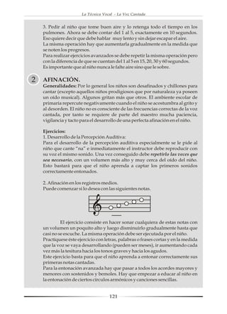 La Técnica Vocal - La Voz Cantada


    3. Pedir al niño que tome buen aire y lo retenga todo el tiempo en los
    pulmones. Ahora se debe contar del 1 al 5, exactamente en 10 segundos.
    Eso quiere decir que debe hablar muy lento y sin dejar escapar el aire.
    La misma operación hay que aumentarla gradualmente en la medida que
    se noten los progresos.
    Para realizar ejercicios avanzados se debe repetir la misma operación pero
    con la diferencia de que se cuentan del 1 al 5 en 15, 20, 30 y 60 segundos.
    Es importante que al niño nunca le falte aire sino que le sobre.

2   AFINACIÓN.
    Generalidades: Por lo general los niños son desafinados y chillones para
    cantar (excepto aquellos niños prodigiosos que por naturaleza ya poseen
    un oído musical). Algunos gritan más que otros. El ambiente escolar de
    primaria repercute negativamente cuando el niño se acostumbra al grito y
    al desorden. El niño no es consciente de las frecuencias correctas de la voz
    cantada, por tanto se requiere de parte del maestro mucha paciencia,
    vigilancia y tacto para el desarrollo de una perfecta afinación en el niño.

    Ejercicios:
    1. Desarrollo de la Percepción Auditiva:
    Para el desarrollo de la percepción auditiva especialmente se le pide al
    niño que cante “na” e inmediatamente el instructor debe reproducir con
    su voz el mismo sonido. Una vez conseguido debe repetirlo las veces que
    sea necesario, con un volumen más alto y muy cerca del oído del niño.
    Esto bastará para que el niño aprenda a captar los primeros sonidos
    correctamente entonados.

    2. Afinación en los registros medios.
    Puede comenzar si lo desea con las siguientes notas.




             El ejercicio consiste en hacer sonar cualquiera de estas notas con
    un volumen un poquito alto y luego disminuirlo gradualmente hasta que
    casi no se escuche. La misma operación debe ser ejecutada por el niño.
    Practíquese éste ejercicio con letras, palabras o frases cortas y en la medida
    que la voz se vaya desarrollando (pueden ser meses), ir aumentando cada
    vez más la tesitura hacia los tonos graves y hacia los agudos.
    Este ejercicio basta para que el niño aprenda a entonar correctamente sus
    primeras notas cantadas.
    Para la entonación avanzada hay que pasar a todos los acordes mayores y
    menores con sostenidos y bemoles. Hay que empezar a educar al niño en
    la entonación de ciertos círculos armónicos y canciones sencillas.


                                     121
 