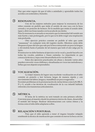 La Técnica Vocal - La Voz Cantada


    Hay que estar seguro de que el niño a asimilado y aprendido todos los
    acordes con sostenidos y bemoles.


3   RESONANCIA.
             Uno de los mejores métodos para mejorar la resonancia de los
    niños consiste en pedirle que imite el sonido de una vaca con la boca
    cerrada y en posición de bostezo. En la medida que emite el sonido debe
    tapar y abrir sus fosas nasales con la ayuda de sus dedos.
    Para la resonancia avanzada es necesario que la intensidad del sonido sea
    más fuerte y más prolongado, por lo que se le debe exigir una respiración
    más profunda.
             Otro ejercicio práctico consiste en pedirle al niño que cante
    “aaaaaaaaa” en cualquier nota del registro medio. Mientras canta debe
    bloquear el paso del aire que sale por la boca retrayendo un poco la lengua
    y elevándola hasta el paladar de tal manera que todo el aire salga por la
    nariz.
    El instructor no debe limitarse al ejercicio con la vocal a, puede hacerlo con
    todas las vocales, palabras y frases cantadas. Lo importante es que
    conozca la técnica y sepa como desarrollarla en la voz del niño.
             Estos dos ejercicios practicados sin abuso y durante varios años
    pueden convertir voces chillones y desafinadas en voces tan melodiosas y
    bellas que nos dejarán sorprendidos.


4   VOCALIZACIÓN.
             La mejor manera de lograr una excelente vocalización en el niño
    consiste en ponerlo a leer lecturas largas de manera rápida y con
    movimientos de labios, lengua y mandíbula un poco exagerados.
    Si existen problemas en la pronunciación de ciertas letras como la R, RR, F,
    D y G, acudir a las técnicas de vocalización de la voz infantil hablada
    referente a los transtornos articulatorios.



5   MÉTRICA.
            El tema de la métrica no será tratado en esta primera edición.
    Conviene pues al maestro desde los primeros inicios de clases, desarrollar
    el sentido del tiempo. Realizar demostraciones con varios ritmos y la
    forma como el niño debe adaptarse a ellos.


6   RELAJACIÓN Y POSTURAS.
           Para que el niño aprenda a tener el órgano fonador relajado
    enséñesele la técnica de masticación que consiste en mover la boca con los



                                     122
 