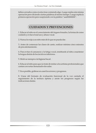 La Técnica Vocal - La Voz Cantada


labios cerrados como si estuviese comiendo algo. Luego repita esta misma
operación pero diciendo ciertas palabras al mismo tiempo. Luego repita la
primera operación pero suspirando con la palabra “aaahhhhhhh”.




             CUIDADOS Y PREVENCIONES
1. Educar al niño en el conocimiento del órgano fonador, la forma de como
cuidarlo y evitar el mal uso y abuso vocal.

2. Nunca le exija a un niño más de lo que no pueda dar.

3. Antes de comenzar las clases de canto, realizar mínimo cinco minutos
de precalentamiento.

4. Para evitar el cansancio y la fatiga vocal, enséñesele al niño a mantener
la lengua detrás de los incisivos inferiores.

5. Motivar siempre a la higiene bucal.

6. Educar al niño para que no trate de imitar a los artistas profesionales que
cantan con notas demasiado elevadas.

7. Si es posible, grábese en caset los errores y progresos.

8. Usese del formato de evaluación funcional de la voz cantada el
seguimiento de la tesitura óptima y anote los progresos según las
indicaciones dadas.




                                  123
 