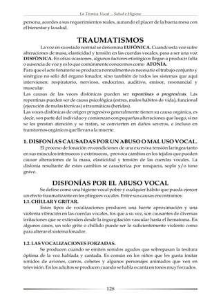 La Técnica Vocal - Salud e Higiene

persona, acordes a sus requerimientos reales, aunando el placer de la buena mesa con
el bienestar y la salud.


                          TRAUMATISMOS
         La voz en su estado normal se denomina EUFÓNICA. Cuando esta voz sufre
alteraciones de masa, elasticidad y tensión en las cuerdas vocales, pasa a ser una voz
DISFÓNICA. En otras ocasiones, algunos factores etiológicos llegan a producir falta
o ausencia de voz y es lo que comúnmente conocemos como AFONÍA.
Para que el acto fonatorio se produzca normalmente es necesario el trabajo conjunto y
sinérgico no sólo del órgano fonador, sino también de todos los sistemas que aquí
intervienen: respiratorio, nervioso, endocrino, auditivo, emisor, resonancial y
muscular.
Las causas de las voces disfónicas pueden ser repentinas o progresivas. Las
repentinas pueden ser de causa psicológica (estres, malos hábitos de vida), funcional
(ejecución de malas técnicas) o traumáticas (heridas).
Las voces disfónicas de origen progresivo generalmente tienen su causa orgánica, es
decir, son parte del individuo y comienzan con pequeñas alteraciones que luego, si no
se les prestan atención y se tratan, se convierten en daños severos, e incluso en
transtornos orgánicos que llevan a la muerte.

1. DISFONÍAS CAUSADAS POR UN ABUSO O MAL USO VOCAL.
        El proceso de fonación en condiciones de una excesiva tensión laríngea tanto
en sus músculos intrínsecos y extrínsecos, provoca cambios en los tejidos que pueden
causar alteraciones de la masa, elasticidad y tensión de las cuerdas vocales. La
disfonía resultante de estos cambios se caracteriza por ronquera, soplo y/o tono
grave.

              DISFONÍAS POR EL ABUSO VOCAL
         Se define como una higiene vocal pobre y cualquier hábito que pueda ejercer
un efecto traumatizante en los pliegues vocales. Entre sus causas encontramos:
1.1. CHILLAR Y GRITAR.
         Estos tipos de vocalizaciones producen una fuerte aproximación y una
violenta vibración en las cuerdas vocales, los que a su vez, son causantes de diversas
irritaciones que se extienden desde la ingurgitación vascular hasta el hematoma. En
algunos casos, un solo grito o chillido puede ser lo suficientemente violento como
para alterar el sistema fonador.

1.2. LAS VOCALIZACIONES FORZADAS.
         Se producen cuando se emiten sonidos agudos que sobrepasan la tesitura
óptima de la voz hablada y cantada. Es común en los niños que les gusta imitar
sonidos de aviones, carros, cohetes y algunos personajes animados que ven en
televisión. En los adultos se producen cuando se habla o canta en tonos muy forzados.



                                         128
 