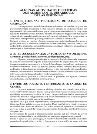 La Técnica Vocal - Salud e Higiene

           ALGUNAS ACTIVIDADES ESPECÍFICAS
            QUE AUMENTAN EL DESARROLLO
                  DE LAS DISFONÍAS
1. ENTRE PERSONAL PROFESIONAL DE ESTUDIOS DE
GRABACIÓN.
         Los largos ensayos que habitualmente se hacen en los estudios de grabación
profesional obligan al cantante o a los cantantes al logro de un buen dominio del
órgano vocal, de lo contrario lo único que se consigue es un deterioro en la voz y como
resultado disfonías severas. En clima caliente, los estudios de grabación tienen que
valerse de aire acondicionado para que refresque el ambiente. Si la temperatura es
demasiado fría es probable que el órgano fonador también se vea afectado.
En igual sentido, las muchas y largas conversaciones relacionadas con los temas a
grabar, las llamadas telefónicas, las conversaciones chistosas y cansonas, la salida del
ambiente frío al caliente...todo esto también se constituyen en factores primarios que
contribuyen al desarrollo de disfonías.

2. ENTRE LOS QUE MANEJAN UN PUBLICO EN VIVO (Locutores,
cantantes, predicadores, pastores, conferencistas, etc).
         Algunas causas que contribuyen al desarrollo de disfonías se relacionan con
la falta de conocimiento respecto al funcionamiento del órgano fonador. Algunos
inexpertos no tienen en cuenta la acústica de las salas por tanto elevan y esfuerza su
voz más de lo normal. La falta de ejercicio, el ruido interno y externo de los salones y
auditorios, la brisa fuerte en espacios abiertos, el aire demasiado frío en auditorios
cerrados, la costumbre de dictar charlas en horas de la noche por más de dos horas sin
interrumpir, los cantos desafinados y chillones entre otros...
Los predicadores, pastores y conferencistas de profesión, en algunas ocasiones
desarrollan una voz diplofónica, aspera y gruesa

3. ENTRE LOS DOCENTES Y ESTUDIANTES EN SALONES DE
CLASES.
          La práctica docente transcurre a lo largo de seis o más horas lectivas al día, a
veces con frecuentes cambios de aula y con grupos de diferentes niveles educativos, lo
que obliga a un uso muy variado de la voz, ya que en determinados momentos el
docente ha de hablar con gran intensidad, en un ambiente ruidoso o en aulas que no
siempre reúnen las condiciones acústicas idóneas.
*El medio en el que tienen lugar las clases, por ejemplo los profesores de educación
física, que deben trabajar en espacios abiertos, dónde es difícil oír la voz del profesor o
en condiciones climáticas adversas, frío, calor, humedad, agentes nocivos como el
polvo de la tiza y uso de la voz en condiciones más debilitadas, agentes infecciosos,
alérgicos... etc.
Los profesores de infantil y música requieren además del uso correcto de la voz
cantada y del control en la variabilidad de los tonos para no generar fatiga vocal.
Desde el punto de vista psicológico, el colectivo docente está sometido a un estrés
profesional considerable: el éxito o fracaso en la transmisión de conocimientos

                                           133
 
