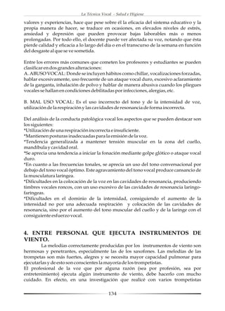 La Técnica Vocal - Salud e Higiene

valores y experiencias, hace que pese sobre él la eficacia del sistema educativo y la
propia manera de hacer, se traduce en ocasiones, en elevados niveles de estrés,
ansiedad y depresión que pueden provocar bajas laborables más o menos
prolongadas. Por todo ello, el docente puede ver afectada su voz, notando que ésta
pierde calidad y eficacia a lo largo del día o en el transcurso de la semana en función
del desgaste al que se ve sometida.

Entre los errores más comunes que cometen los profesores y estudiantes se pueden
clasificar en dos grandes alteraciones:
A. ABUSO VOCAL: Donde se incluyen hábitos como chillar, vocalizaciones forzadas,
hablar excesivamente, uso frecuente de un ataque vocal duro, excesivo aclaramiento
de la garganta, inhalación de polvo y hablar de manera abusiva cuando los pliegues
vocales se hallan en condiciones debilitadas por infecciones, alergias, etc.

B. MAL USO VOCAL: Es el uso incorrecto del tono y de la intensidad de voz,
utilización de la respiración y las cavidades de resonancia de forma incorrecta.

Del análisis de la conducta patológica vocal los aspectos que se pueden destacar son
los siguientes:
*Utilización de una respiración incorrecta e insuficiente.
*Mantienen posturas inadecuadas para la emisión de la voz.
*Tendencia generalizada a mantener tensión muscular en la zona del cuello,
mandíbula y cavidad oral.
*Se aprecia una tendencia a iniciar la fonación mediante golpe glótico o ataque vocal
duro.
*En cuanto a las frecuencias tonales, se aprecia un uso del tono conversacional por
debajo del tono vocal óptimo. Este agravamiento del tono vocal produce cansancio de
la musculatura laríngea.
*Dificultades en la colocación de la voz en las cavidades de resonancia, produciendo
timbres vocales roncos, con un uso excesivo de las cavidades de resonancia laringo-
faríngeas.
*Dificultades en el dominio de la intensidad, consiguiendo el aumento de la
intensidad no por una adecuada respiración y colocación de las cavidades de
resonancia, sino por el aumento del tono muscular del cuello y de la laringe con el
consiguiente esfuerzo vocal.


4. ENTRE PERSONAL QUE EJECUTA INSTRUMENTOS DE
VIENTO.
        La melodías correctamente producidas por los instrumentos de viento son
hermosas y penetrantes, especialmente las de los saxofones. Las melodías de las
trompetas son más fuertes, alegres y se necesita mayor capacidad pulmonar para
ejecutarlas y de esto son conscientes la mayoría de los trompetistas.
El profesional de la voz que por alguna razón (sea por profesión, sea por
entretenimiento) ejecuta algún instrumento de viento, debe hacerlo con mucho
cuidado. En efecto, en una investigación que realicé con varios trompetistas


                                          134
 