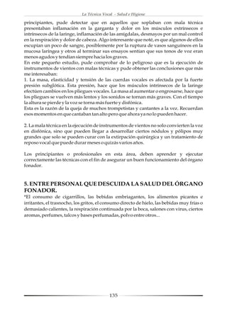 La Técnica Vocal - Salud e Higiene

principiantes, pude detectar que en aquellos que soplaban con mala técnica
presentaban inflamación en la garganta y dolor en los músculos extrínsecos e
intrínsecos de la laringe, inflamación de las amígdalas, desmayos por un mal control
en la respiración y dolor de cabeza. Algo interesante que noté, es que algunos de ellos
escupían un poco de sangre, posiblemente por la ruptura de vasos sanguíneos en la
mucosa laríngea y otros al terminar sus ensayos sentían que sus tonos de voz eran
menos agudos y tendían siempre hacia los graves.
En este pequeño estudio, pude comprobar de lo peligroso que es la ejecución de
instrumentos de vientos con malas técnicas y pude obtener las conclusiones que más
me interesaban:
1. La masa, elasticidad y tensión de las cuerdas vocales es afectada por la fuerte
presión subglótica. Esta presión, hace que los músculos intrínsecos de la laringe
efectúen cambios en los pliegues vocales. La masa al aumentar o engrosarse, hace que
los pliegues se vuelven más lentos y los sonidos se tornan más graves. Con el tiempo
la altura se pierde y la voz se torna más fuerte y disfónica.
Esta es la razón de la queja de muchos trompetistas y cantantes a la vez. Recuerdan
esos momentos en que cantaban tan alto pero que ahora ya no lo pueden hacer.

2. La mala técnica en la ejecución de instrumentos de vientos no solo convierten la voz
en disfónica, sino que pueden llegar a desarrollar ciertos nódulos y pólipos muy
grandes que solo se pueden curar con la extirpación quirúrgica y un tratamiento de
reposo vocal que puede durar meses o quizás varios años.

Los principiantes o profesionales en esta área, deben aprender y ejecutar
correctamente las técnicas con el fin de asegurar un buen funcionamiento del órgano
fonador.



5. ENTRE PERSONAL QUE DESCUIDA LA SALUD DEL ÓRGANO
FONADOR.
*El consumo de cigarrillos, las bebidas embriagantes, los alimentos picantes e
irritantes, el trasnocho, los gritos, el consumo directo de hielo, las bebidas muy frías o
demasiado calientes, la respiración continuada por la boca, salones con virus, ciertos
aromas, perfumes, talcos y bases perfumadas, polvo entre otros...




                                           135
 