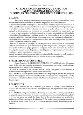 La Técnica Vocal - Salud e Higiene

      OTROS TRAUMATISMOS QUE AFECTAN
          AL PROFESIONAL DE LA VOZ
  Y FORMAS PRÁCTICAS DE CONTRARRESTARLOS

1. LA TOS.
         Es un acto reflejo que también puede ser provocado voluntariamente. Es un
mecanismo defensivo destinada mantener despejadas las vías respiratorias.
El mecanismo de la tos está regulado por un centro nervioso específico, situado en el
bulbo raquídeo y se desarrolla en tres fases que suceden rápidamente: en primer lugar,
se efectúa una inspiración profunda y se cierra la glotis (abertura superior de la
laringe); a continuación se contraen los músculos espiratorios (encargados de
expulsar el aire), mientras la glotis se mantiene cerrada, aumenta la presión del aire
contenido en los pulmones; en último término, la glotis se abre y se expulsa el aire a
una gran velocidad produciendo un ruido característico y arrastrando al exterior el
contenido de las vías respiratorias (secreciones de la mucosa bronquial, sangre, humo,
polvo, cuerpos extraños inhalados)...
La finalidad de la tos es despejar las vías respiratorias, pero también es un síntoma,
tanto de enfermedades que interesan al aparato respiratorio (faringitis, laringitis,
bronquitis, resfriados, gripe, procesos alérgicos, neumonía, tuberculosis, tumores
broncopulmonares) como de procesos patológicos no respiratorios, enfermedades
cardíacas y tumores esofágicos entre otros.
Una de las causas más comunes de la tos es el cigarrillo; los fumadores suelen padecer
tos crónica, causada por la irritación que origina en la mucosa bronquial.

2. RESFRIADO COMÚN Y GRIPA.
        Se da el nombre de RESFRIADO COMÚN O CATARRO a la infección aguda
vírica de las vías respiratorias altas (nariz, fosas nasales, garganta) con afección en
algunos casos de la tráquea y los bronquios.
La gripa o influenza es de carácter vírico y muy contagiosa. Generalmente se
manifiesta de forma epidémica en los meses invernales.
TRATAMIENTO: Buen ejercicio físico de mañana. Reposo por 24 horas. Hablar poco.
Tomar buen jugo de zanahoria endulzado no con azúcar sino con panela. Mucho
consumo de vitamina C. Buen aseo en la habitación de dormir. Las ventanas abiertas
de par en par.

3. FARINGITIS.
        Es la inflamación de la mucosa que reviste la faringe. Generalmente es
causada por un virus o una bacteria (estreptococo) o por agentes irritantes (tabaco,
alcohol).
TRATAMIENTO: Al primer síntoma de Faringitis (sensación de picor y sequedad en
la garganta y gran necesidad de carraspear, posteriormente dificultad para deglutir)
el reposo en cama es ideal. De igual forma, la administración de analgésicos
antitérmicos. Mucho consumo de vitamina C. Gargarismo con antisépticos orales. Si
se presenta aumento de fiebre y el problema persiste, acudir inmediatamente al
médico.


                                          136
 