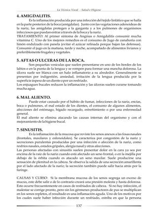La Técnica Vocal - Salud e Higiene

4. AMIGDALITIS.
         Es la inflamación producida por una infección del tejido linfático que se halla
en la parte posterior de la boca (amígdalas). Junto con las vegetaciones adenoideas de
la nariz, las amígdalas protegen a la garganta y a los pulmones de organismos
infecciosos que puedan entrar a través de la boca y la nariz.
TRATAMIENTO: Al primer síntoma de Anginas o Amigdalitis consumir mucha
vitamina C. Uno de los mejores remedios es el consumo de Jugo de zanahoria con
limón endulzado con panela (evitar el azúcar refinada porque bajan las defensas).
Consumir el jugo en la mañana, tarde y noche, acompañado de alimentos livianos y
preferiblemente frugales y vegetales.

5. AFTAS O ULCERAS DE LA BOCA.
         Son pequeñas vesículas que suelen presentarse en uno de los bordes de los
labios o en la punta de la lengua y se rompen para formar una mancha dolorosa. La
úlcera suele ser blanca con un halo inflamatorio a su alrededor. Generalmente se
presentan por indigestión, ansiedad, irritación de la lengua producida por la
superficie áspera de un diente o por un resfriado.
Los enjuagues bucales reducen la inflamación y las úlceras suelen curarse tomando
mucha agua.

6. MAL ALIENTO.
         Puede estar causado por el hábito de fumar, infecciones de la nariz, encías,
boca o pulmones, el mal estado de los dientes, el consumo de algunos alimentos,
afecciones del estómago, hígado recargado, estreñimiento o por una enfermedad
general.
El mal aliento se elimina atacando las causas internas del organismo y con el
mejoramiento de la higiene bucal.

7. SINUSITIS.
         Es la inflamación de la mucosa que reviste los senos anexos a las fosas nasales
(frontales, maxilares y esfenoidales). Se caracteriza por congestión de la nariz y
secreciones purulentas producidas por una infección o afección de la nariz, como
resfríos nasales, estados gripales, alergia nasal y otras afecciones.
Las personas afectadas con sinusitis suelen presentar dolor en la cara ya sea por
encima de la raíz de la nariz cuando está afectado un seno frontal, o en la mejilla por
debajo de la órbita cuando es atacado un seno maxilar. Suele producirse una
sensación de plenitud en la cabeza. Se observa la salida de una secreción amarillenta
por el lado afectado de la nariz; la secreción también puede salir hacia atrás por la
faringe.

CAUSAS Y CURSO: Si la membrana mucosa de los senos segrega un exceso de
mucus, este debe salir o de lo contrario creará una presión molesta y hasta dolorosa.
Esto ocurre frecuentemente en casos de resfriados de cabeza. Si no hay infección, el
malestar se corrige pronto, pero sin los gérmenes productores de pus se multiplican
en los senos repletos, el resultado es una inflamación aguda. Uno de los motivos por
los cuales suele haber infección durante un resfriado, estriba en que la persona

                                          137
 