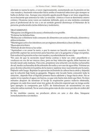 La Técnica Vocal - Salud e Higiene

afectada se suena la nariz, a veces vigorosamente, aumentando así, la presión en las
vías nasales y haciendo retroceder hacia arriba el material infeccioso que siempre se
halla en dichas vías. Aunque una sinusitis aguda puede llegar a ser muy angustiosa,
no es frecuente que amenace la vida. La sinusitis crónica a veces se denomina catarro
crónico. Ocasiona raras veces un malestar definido, pero es una molestia constante
para el profesional de la voz y en un sentido general disminuye el bienestar de la
persona, produciendo ciertas dolencias y malestares.

TRATAMIENTO:
*Búsquese con diligencia la causa y elimínesela si es posible.
*Evitense las bebidas frías.
*Redúzcase o elimínese todo consumo de alimentos con azúcar refinada, alimentos y
aliños irritantes.
*Manténgase activo los intestinos con un régimen alimenticio a base de fibras.
*Buen ejercicio físico.
*Disfrute de aire fresco y luz solar .
*Apréndase a no sonar la nariz, o por lo menos no hacerlo con vigor excesivo. Es
preferible aspirar las secreciones para hacerlas caer a la garganta y luego escupirlas.
Esto reducirá la presión en las vías nasales y ayudará drenar los senos.
*En caso de que la secreción nasal forma costras o tiene un color amarillento o
verduzco en vez de ser mucus claro, pero no hay infección aguda, debe hacerse un
lavado nasal cada mañana. Para esto, prepárese una solución con media cucharadita
de sal, media cucharadita de bicarbonato de sodio y un vaso de agua tibia. Viértase un
poco de ésta solución en la palma de la mano y aspírese muy suavemente por la nariz.
Dejéselo salir luego. Repítase la operación inclinando la cabeza hacia atrás y dejando
que la solución baje hasta ja garganta. Hágase este lavado hasta consumir toda la
solución , dejando fluir el líquido primero hacia adelante y luego hacia atrás. No se
aspire ni se expulse el agua con fuerza, ya que esto haría más daño que bien. Si cinco
minutos después de terminar el lavaje la respiración parece todavía obstruída,
póngase en cada fosa nasal unas tres gotas de solución especial que no tenga aceite
(por ejemplo: la compuesta por 0,25% de hidrocloruro de neosinefrina en una
solución salina normal). No se usen estas gotas más de dos veces por día sin orden del
médico.
Si las medidas caseras no producen alivio en uno o dos días, búsquese
inmediatamente a un médico.




                                          138
 