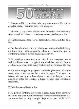 La Técnica Vocal - Salud e Higiene




         50
                              PÍLDORAS EFECTIVAS
                                  PARA TENER
                                 UNA EXCELENTE
                               CONDICIÓN VOCAL

1. Busque a Dios con sinceridad y pídale en oración que le
ayude a sacar el máximo provecho a su voz.

2. El canto y la oratoria originan un gran desgaste nervioso;
reserve todo el potencial nervioso que sea posible guardar.

3. Hable suavemente a flor de labios. Evite los estallidos de la
voz.

4. Por la calle, en el tranvía, viajando, manejando bicicleta y
en todo sitio ruidoso guarde silencio. Recuerde que la
contaminación del aire es nocivo para la voz.

5. Si usted se encuentra en un círculo de personas donde
todos hablan a la vez, no grite tratando de hacerse oír. Espere
el silencio; se escuchará más y le ahorrará un esfuerzo a la voz.

6. Cuando tenga la garganta cansada ¡Bostece!. Cuando
tenga mucha carraspera beba mucha agua. Y si tose con
frecuencia averigue si hay algún virus en su hogar o en su
alcoba o entre las cobijas y haga el aseo que considere
necesario.

7. Evite las tocesillas inútiles.

8. Al primer síntoma de resfrío o gripa haga buen ejercicio
físico de mañana. Buen aseo en la habitación de dormir. Las
ventanas abiertas de par en par. Reposo en casa por 24 horas
                                    139
 