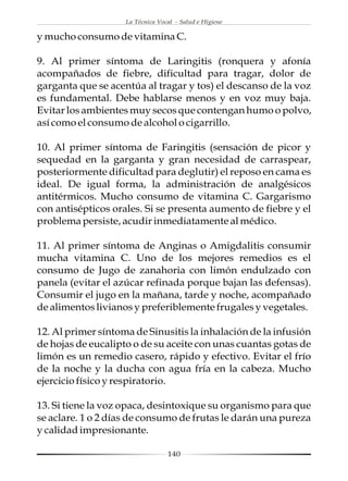 La Técnica Vocal - Salud e Higiene

y mucho consumo de vitamina C.

9. Al primer síntoma de Laringitis (ronquera y afonía
acompañados de fiebre, dificultad para tragar, dolor de
garganta que se acentúa al tragar y tos) el descanso de la voz
es fundamental. Debe hablarse menos y en voz muy baja.
Evitar los ambientes muy secos que contengan humo o polvo,
así como el consumo de alcohol o cigarrillo.

10. Al primer síntoma de Faringitis (sensación de picor y
sequedad en la garganta y gran necesidad de carraspear,
posteriormente dificultad para deglutir) el reposo en cama es
ideal. De igual forma, la administración de analgésicos
antitérmicos. Mucho consumo de vitamina C. Gargarismo
con antisépticos orales. Si se presenta aumento de fiebre y el
problema persiste, acudir inmediatamente al médico.

11. Al primer síntoma de Anginas o Amigdalitis consumir
mucha vitamina C. Uno de los mejores remedios es el
consumo de Jugo de zanahoria con limón endulzado con
panela (evitar el azúcar refinada porque bajan las defensas).
Consumir el jugo en la mañana, tarde y noche, acompañado
de alimentos livianos y preferiblemente frugales y vegetales.

12. Al primer síntoma de Sinusitis la inhalación de la infusión
de hojas de eucalipto o de su aceite con unas cuantas gotas de
limón es un remedio casero, rápido y efectivo. Evitar el frío
de la noche y la ducha con agua fría en la cabeza. Mucho
ejercicio físico y respiratorio.

13. Si tiene la voz opaca, desintoxique su organismo para que
se aclare. 1 o 2 días de consumo de frutas le darán una pureza
y calidad impresionante.

                                  140
 
