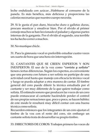 La Técnica Vocal - Salud e Higiene

leche endulzada con azúcar...Habituese al consumo de la
panela. Es más benéfica, más deliciosa y proporciona las
calorías necesarias que nuestro cuerpo necesita.

29. Si le gusta el pan duro, bizcocho duro o galletas duras,
procure masticar y ensalivar bien. Por el olvido al primer
consejo muchos se han leccionado el paladar y algunas partes
internas de la garganta. Por el olvido al segundo, una terrible
tos ha hecho correr a muchos.

30. No mastique chicle.

31. Para la gimnasia vocal es preferible estudiar cuatro veces
un cuarto de hora que una hora sin interrupción.

32. CANTANTES QUE SE CREEN EXPERTOS Y SON
INEXPERTOS: El uso de la voz como “corista y solista”
tienen ciertas diferencias. Según los expertos, es conveniente
que una persona con futuro a ser solista no participe de una
actividad coral hasta que maneje con eficacia la técnica vocal
y luego se pueda adaptar a otra manera de cantar. El timbre
general del coro puede diferir la técnica estudiada por el
cantante y ser muy diferente de la que quiere trabajar como
solista. El estímulo sonoro que producen las voces de un coro
puede enmascarar al cantante haciéndole perder el control
de sus propias sensaciones que, poco a poco, se hacen hábito;
de este modo le resultará muy difícil contar con una buena
técnica como solista.
Recuerden entonces que los integrantes de un coro ajustan el
timbre de la voz con el resto del coro, sin embargo un
cantante solista trata de desarrollar su propio timbre.

33. DIRECTORES DE COROS: Trabajen primero las voces de

                                  143
 
