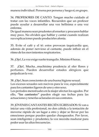 La Técnica Vocal - Salud e Higiene

manera individual. Persona por persona y luego sí, en grupo.

34. PROFESORES DE CANTO: Tengan mucho cuidado al
tratar con las voces infantiles. Recuerden que un profesor
puede ayudar a desarrollar una voz bellísima o una voz
enferma.
De igual manera sean prudentes al enseñar y procuren hablar
muy poco. No olviden que hablar y cantar cuando realizan
sus explicaciones puede producirles afonía.

35. Evite el café y el té: estos provocan taquicardia que,
además de poner nervioso al cantante, puede influir en el
ritmo de los movimientos respiratorios.

36. ¡Ojo!, La voz exige sueño tranquilo. Mínimo 8 horas.

37. ¡Ojo!, Mucha...muchísima prudencia al oler flores y
perfumes. Pueden desarrollar estados alérgicos que
perjudican la voz.

38. ¡Ojo!, Sean conscientes de una buena higiene sexual.
Los excesos sexuales son nocivos para la voz, especialmente
para los cantantes ligeros de uno y otro sexo.
Los períodos menstruales en la mujer afectan los agudos. Por
ello, “las cantantes” pueden elegir sus fechas para las
actuaciones y tenerlas aclaradas en sus contratos.

39. JÓVENES CANTANTES RECIÉN EGRESADOS: Si van a
iniciar una vida profesional, no den cabida a la tentación de
moverse rápido de un lugar a otro y dejar se llevar por las
emociones porque pueden quedar chasqueados. Por favor,
sean inteligentes y prudentes; la voz necesita madurar para
poder usar las altas frecuencias.

                                  144
 