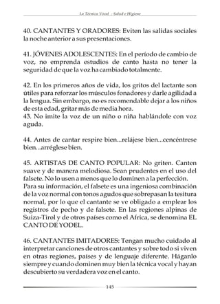 La Técnica Vocal - Salud e Higiene




40. CANTANTES Y ORADORES: Eviten las salidas sociales
la noche anterior a sus presentaciones.

41. JÓVENES ADOLESCENTES: En el período de cambio de
voz, no emprenda estudios de canto hasta no tener la
seguridad de que la voz ha cambiado totalmente.

42. En los primeros años de vida, los gritos del lactante son
útiles para reforzar los músculos fonadores y darle agilidad a
la lengua. Sin embargo, no es recomendable dejar a los niños
de esta edad, gritar más de media hora.
43. No imite la voz de un niño o niña hablándole con voz
aguda.

44. Antes de cantar respire bien...relájese bien...cencéntrese
bien...arréglese bien.

45. ARTISTAS DE CANTO POPULAR: No griten. Canten
suave y de manera melodiosa. Sean prudentes en el uso del
falsete. No lo usen a menos que lo dominen a la perfección.
Para su información, el falsete es una ingeniosa combinación
de la voz normal con tonos agudos que sobrepasan la tesitura
normal, por lo que el cantante se ve obligado a emplear los
registros de pecho y de falsete. En las regiones alpinas de
Suiza-Tirol y de otros países como el Africa, se denomina EL
CANTO DE YODEL.

46. CANTANTES IMITADORES: Tengan mucho cuidado al
interpretar canciones de otros cantantes y sobre todo si viven
en otras regiones, países y de lenguaje diferente. Háganlo
siempre y cuando dominen muy bien la técnica vocal y hayan
descubierto su verdadera voz en el canto.

                                  145
 