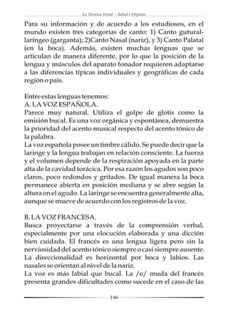 La Técnica Vocal - Salud e Higiene

Para su información y de acuerdo a los estudiosos, en el
mundo existen tres categorías de canto: 1) Canto gutural-
laríngeo (garganta); 2)Canto Nasal (nariz), y 3) Canto Palatal
(en la boca). Además, existen muchas lenguas que se
articulan de manera diferente, por lo que la posición de la
lengua y músculos del aparato fonador requieren adaptarse
a las diferencias típicas individuales y geográficas de cada
región o país.

Entre estas lenguas tenemos:
A. LA VOZ ESPAÑOLA.
Parece muy natural. Utiliza el golpe de glotis como la
emisión bucal. Es una voz orgánica y espontánea, demuestra
la prioridad del acento musical respecto del acento tónico de
la palabra.
La voz española posee un timbre cálido. Se puede decir que la
laringe y la lengua trabajan en relación consciente. La fuerza
y el volumen depende de la respiración apoyada en la parte
alta de la cavidad torácica. Por esa razón los agudos son poco
claros, poco redondos y gritados. De igual manera la boca
permanece abierta en posición mediana y se abre según la
altura en el agudo. La laringe se encuentra generalmente alta,
aunque se mueve de acuerdo con los registros de la voz.

B. LA VOZ FRANCESA.
Busca proyectarse a través de la comprensión verbal,
especialmente por una elocución elaborada y una dicción
bien cuidada. El francés es una lengua ligera pero sin la
nerviosidad del acento tónico siempre o casi siempre ausente.
La direccionalidad es horizontal por boca y labios. Las
nasales se orientan al nivel de la nariz.
La voz es más labial que bucal. La /e/ muda del francés
presenta grandes dificultades como sucede en el caso de las

                                  146
 