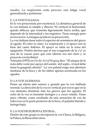 La Técnica Vocal - Salud e Higiene

nasales. La respiración corta provoca una fatiga vocal
generalizada y pulmonar.

C. LA VOZ ITALIANA.
Es la voz proyectada por excelencia. La dinámica general de
la voz italiana es simple y directa. Ni vertical ni horizontal,
quizás oblicua, que remonta ligeramente hacia arriba, que
depende de la intensidad y los registros. Tiene energía pero
no en exceso. La lengua ayuda en su proyección.
La voz italiana tiene todo el espectro de armónicos del grave
al agudo. El color es claro. La respiración y el apoyo son la
base del canto italiano. El apoyo se sitúa en la zona del
epigastrio. Podría decirse que el uso exagerado de la /i/ es
una de la causas para que este idioma sea tan claro y se
proyecte con facilidad.
Tetrazini (1975) en On the Art of Singing dice: “El ataque de la
nota debe venir por apoyo del sostén del soplo...Usted debe
tener la garganta abierta”. La voz palatal exige una abertura
mediana de la boca y de los labios apenas acentuada en los
agudos.

D. LA VOZ ALEMANA.
Posee un efecto más sonoro y grande que la voz hablada
normal. La dirección de la voz es vertical; por eso es que en la
voz alemana dominan más los graves que los agudos. El
color de la voz es bastante faríngeo y a veces velado. Tiene
poco vibrato, como resultado da una sensación de voz de
tubo (voz en la parte posterior de la boca, el paladar blando y
laringe baja).

E. LA VOZ DE EUROPA CENTRAL.
Dentro de este grupo se incorporan la voz Checa, la Búlgara,
la Polaca, la Rusa entre otras.

                                  147
 