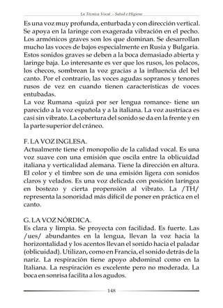 La Técnica Vocal - Salud e Higiene

Es una voz muy profunda, enturbada y con dirección vertical.
Se apoya en la laringe con exagerada vibración en el pecho.
Los armónicos graves son los que dominan. Se desarrollan
mucho las voces de bajos especialmente en Rusia y Bulgaria.
Estos sonidos graves se deben a la boca demasiado abierta y
laringe baja. Lo interesante es ver que los rusos, los polacos,
los checos, sombrean la voz gracias a la influencia del bel
canto. Por el contrario, las voces agudas sopranos y tenores
rusos de vez en cuando tienen características de voces
entubadas.
La voz Rumana -quizá por ser lengua romance- tiene un
parecido a la voz española y a la italiana. La voz austriaca es
casi sin vibrato. La cobertura del sonido se da en la frente y en
la parte superior del cráneo.

F. LA VOZ INGLESA.
Actualmente tiene el monopolio de la calidad vocal. Es una
voz suave con una emisión que oscila entre la oblicuidad
italiana y verticalidad alemana. Tiene la dirección en altura.
El color y el timbre son de una emisión ligera con sonidos
claros y velados. Es una voz delicada con posición laríngea
en bostezo y cierta propensión al vibrato. La /TH/
representa la sonoridad más difícil de poner en práctica en el
canto.

G. LA VOZ NÓRDICA.
Es clara y limpia. Se proyecta con facilidad. Es fuerte. Las
/ues/ abundantes en la lengua, llevan la voz hacia la
horizontalidad y los acentos llevan el sonido hacia el paladar
(oblicuidad). Utilizan, como en Francia, el sonido detrás de la
nariz. La respiración tiene apoyo abdominal como en la
Italiana. La respiración es excelente pero no moderada. La
boca en sonrisa facilita a los agudos.

                                  148
 