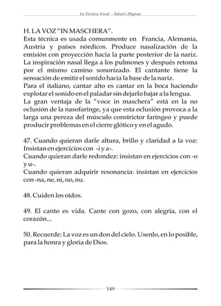 La Técnica Vocal - Salud e Higiene




H. LA VOZ “IN MASCHERA”.
Esta técnica es usada comunmente en Francia, Alemania,
Austria y países nórdicos. Produce nasalización de la
emisión con proyección hacia la parte posterior de la nariz.
La inspiración nasal llega a los pulmones y después retoma
por el mismo camino sonorizado. El cantante tiene la
sensación de emitir el sonido hacia la base de la nariz.
Para el italiano, cantar alto es cantar en la boca haciendo
explotar el sonido en el paladar sin dejarlo bajar a la lengua.
La gran ventaja de la “voce in maschera” está en la no
oclusión de la nasofaringe, ya que esta oclusión provoca a la
larga una pereza del músculo constrictor faríngeo y puede
producir problemas en el cierre glótico y en el agudo.

47. Cuando quieran darle altura, brillo y claridad a la voz:
Insistan en ejercicios con -i y a-.
Cuando quieran darle redondez: insistan en ejercicios con -o
y u-.
Cuando quieran adquirir resonancia: insistan en ejercicios
con -na, ne, ni, no, nu.

48. Cuiden los oídos.

49. El canto es vida. Cante con gozo, con alegría, con el
corazón...

50. Recuerde: La voz es un don del cielo. Usenlo, en lo posible,
para la honra y gloria de Dios.




                                  149
 