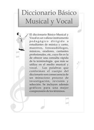 Diccionario Básico
 Musical y Vocal
  El diccionario Básico Musical y
  Vocal es un valioso instrumento
  pedagógico dirigido a
  estudiantes de música y canto,
  maestros, fonoaudiólogos,
  músicos, oradores, cantantes
  profesionales, etc, cuyo fin es la
  de ofrecer una consulta rápida
  de la terminología que más se
  utiliza en el medio musical y
  vocal.     Las palabras que
  conforman el cuerpo del
  diccionario son consecuencia de
  un minucioso proceso de
  investigación, revisión y
  selección. Se incluyen además
  gráficos para una mejor
  comprensión de los términos.
 