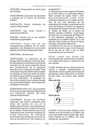 La Técnica Vocal - Diccionario Básico

CANCIÓN: Composición en verso para               el siglo III D.C.
ser cantada.                                     La castración vocal se originó en España
                                                 en el año 1952 y la costumbre pasó a
CANCIONERO: Colección de canciones               Italia durante los siglos XVIII y XIX.
y poesías por lo común de diversos               Aproximadamente 4.000 niños
autores.                                         castrados estaban en la Capilla Sixtina.
                                                 Uno de los más famosos de los
CANTALETA: Ruido, confusión de                   castrados fue Farinelli, renombrado en la
voces e instrumentos.                            corte de España. El último en aparecer
                                                 en el teatro fue Velutti en el año 1814 en
CANTANTE: Que canta. Cantor y                    la “Scala” de Milán, en la ópera de
cantora de profesión.                            Rossini “Aurelio y Palmiro”. A principios
                                                 del siglo XX, con el decreto del Papa Pío
CANTAR: Formar con la voz sonidos                X, los cantantes castrados no fueron
modulados y agradables.                          recibidos en la Capilla Sixtina. El 21 de
                                                 abril de 1923 muere en Roma el último
C A N TATA : C a d a u n a d e l a s             castrado, Alessandro Moreschi.
composiciones poéticas de los libros             La calidad de la voz de un castrado es
sagrados y los litúrgicos en que se dan          parecida a la de la mujer, con la frescura
gracias o se tributan alabanzas a Dios.          de la voz de un niño y con el brillo
                                                 particular de una voz madura.
CANTORAL: Libro de coro.
                                                 CEJA: Listón que tienen los
CARTÍLAGOS: La estructura de la                  instrumentos de cuerda entre el clavijero
laringe está formada por nueve de ellos.         y el mástil para apoyo y separación de
El más grande es el tiroides (en forma de        las cuerdas.
escudo) uno de cuyos extremos forma
esa protuberancia de la garganta                 CLAVE: Nombre de los instrumentos de
llamada nuez o manzana de Adán. Está             cuerda y teclado, especialmente el
articulado a la parte inferior del cricoides     clavicordio./ Signo puesto al principio del
(o cartílago en forma de anillo de sello);       pentagrama para determinar el nombre
montados sobre el último se encuentran           de las notas. Las claves más usadas
los dos aritenoides (o cartílagos en             son:
forma de cucharón), las cuerdas vocales          Clave de Sol:
se encuentran tendidas entre estos dos
cartílagos y el tiroides.

CAPACIDAD VITAL (CV) : Es la cantidad
de aire que puede espirarse después de
una inspiración máxima. Se mide
usando el espirómetro.                           Clave de Fa:

CASTRADO: Dícese de hombres
cantantes que fueron castrados justo
antes del cambio de voz en la
adolescencia. Es decir, aun conservan la
calidad de la voz de un niño en el cuerpo
de un adulto. Podría decirse que la voz          CLAVIJA: Trozo de metal, madera u otra
castrada es rara, hermosa y angelical. El        materia que se encaja en el taladro de
primer documento de castración                   una pieza sólida para sujetar algo, para
encontrado para preservar la voz de un           hacer señales en un tablero, etc. (Las
niño se encontró en el “Dio Cassius” en          clavijas de una guitarra.

                                               156
 