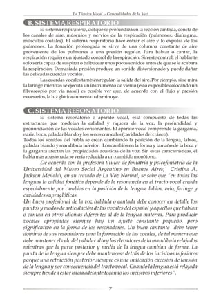 La Técnica Vocal - Generalidades de la Voz

  B. SISTEMA RESPIRATORIO
         El sistema respiratorio, del que se profundiza en la sección cantada, consta de
los canales de aire, músculos y nervios de la respiración (pulmones, diafragma,
músculos costales). El sistema respiratorio hace entrar el aire y lo expulsa de los
pulmones. La fonación prolongada se sirve de una columna constante de aire
proveniente de los pulmones a una presión regular. Para hablar o cantar, la
respiración requiere un ajustado control de la espiración. Sin este control, el hablante
solo sería capaz de suspirar o balbucear unos pocos sonidos antes de que se le acabara
la respiración. Demasiada presión produce un sonido distorsionado y puede dañar
las delicadas cuerdas vocales.
         Las cuerdas vocales también regulan la salida del aire. Por ejemplo, si se mira
la laringe mientras se ejecuta un instrumento de viento (esto es posible colocando un
fibroscopio por vía nasal) es posible ver que, de acuerdo con el flujo y presión
necesarios, la luz glótica aumenta o disminuye.


  C. SISTEMA RESONATORIO
         El sistema resonatorio o aparato vocal, está compuesto de todas las
estructuras que modelan la calidad y riqueza de la voz, la profundidad y
pronunciación de las vocales consonantes. El aparato vocal comprende la garganta,
nariz, boca, paladar blando y los senos craneales (cavidades del cráneo).
Todos los sonidos del habla se crean cambiando la posición de la lengua, labios,
paladar blando y mandíbula inferior. Los cambios en la forma y tamaño de la boca y
la garganta afectan las propiedades acústicas de la voz. Sin estas características, el
habla más apasionada se vería reducida a un zumbido monótono.
         De acuerdo con la profesora titular de foniatría y psicofoniatría de la
Universidad del Museo Social Argentino en Buenos Aires, Cristina A.
Jackson Menaldi, en su tratado de La Voz Normal, se sabe que “en todas las
lenguas la calidad fonética depende de la resonancia en el tracto vocal creada
especialmente por cambios en la posición de la lengua, labios, velo, faringe y
cavidades supraglóticas.
Un buen profesional de la voz hablada o cantada debe conocer en detalle los
puntos y modos de articulación de las vocales del español y aquellos que hablan
o cantan en otros idiomas diferentes al de la lengua materna. Para producir
vocales apropiadas siempre hay un ajuste constante pequeño, pero
significativo en la forma de los resonadores. Un buen cantante debe tener
dominio de sus resonadores para la formación de las vocales, de tal manera que
debe mantener el velo del paladar alto y los elevadores de la mandíbula relajados
mientras que la parte posterior y media de la lengua cambian de forma. La
punta de la lengua siempre debe mantenerse detrás de los incisivos inferiores
porque una retracción posterior siempre es una indicación excesiva de tensión
de la lengua y por consecuencia del tracto vocal. Cuando la lengua está relajada
siempre tiende a estar hacia adelante tocando los incisivos inferiores”.

                                             7
 