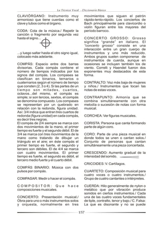 La Técnica Vocal - Diccionario Básico

CLAVIÓRGANO: Instrumento muy                     movimientos que siguen el patrón
armonioso que tiene cuerdas como el              rápido-lento-rápido. Los conciertos de
clave y tubos como el órgano.                    Bach principalmente para clavicordio o
                                                 violín figuran entre los mayores del
CODA: Cola de la música./ Repetir la             período barroco.
canción o fragmento por segunda vez
hasta el signo...                                CONCERTO GROSSO: Grosso
                                                 significa “grande” en italiano. El
                                                 “concerto grosso” consiste en una
                                                 interacción entre un gran cuerpo de
...y luego saltar hasta el otro signo igual,     instrumentos y uno más reducido.
colocado más adelante.                           Ambos grupos suelen componerse de
                                                 instrumentos de cuerda, aunque en
COMPÁS: Espacio entre dos barras                 ocasiones se incluyen también los de
divisorias. Cada compás contiene el              viento. Correlli y Haendel fueron dos
número de tiempos indicados por los              exponentes muy destacados de esta
signos del compás. Los compases se               forma.
clasifican en binarios, ternarios o
cuaternarios según el número de tiempo           CONTRALTO: Voz más baja de mujeres
que consten (2, 3 o 4). Si las partes de un      y niños./ Instrumentos que tocan las
tiempo son mitades, cuartos,                     notas de estas voces.
octavos...del mismo, el compás es
simple; si son tercios, sextos, el compás        CONTRAPUNTO: Armonía que se
se denomina compuesto. Los compases              combina simultáneamente con otra
se representan por un quebrado en                melodía o sucesión de notas con forma
relación con la redonda, figura unidad.          musical.
Así: 3/4 indica que entran tres cuartos de
redonda (figura unidad) en cada compás,          CORCHEA: Ver figuras musicales.
es decir tres negras.
El compás de 2/4 siempre se marca con            CORISTA: Persona que canta formando
dos movimientos de la mano, el primer            parte de algún coro.
tiempo es fuerte y el segundo débil. El de
3/4 se marca con tres movimientos de la          CORO: Parte de una pieza musical en
mano como tratando de dibujar un                 donde todos se unen o cantan solos./
triángulo en el aire; en éste compás el          Conjunto de personas que cantan
primer tiempo es fuerte, el segundo y            simultáneamente una pieza concertada.
tercero son débiles. El de 4/4 se marca
con cuatro movimientos. El primer                CRESCENDO: Aumento gradual de la
tiempo es fuerte, el segundo es débil, el        intensidad del sonido.
tercero medio fuerte y el cuarto débil.
                                                 CRICOIDES: V. Cartílagos.
COMPÁS BINARIO: Música con dos
pulsos por compás.                               CUARTETO: Composición musical para
                                                 cuatro voces o cuatro instrumentos./
COMPASAR: Medir o hacer el compás.               Grupo de cuatro cantantes o intérpretes.

COMPOSITOR: Que                     hace         CUERDA: Hilo generalmente de nylon o
composiciones musicales.                         metálico que por vibración produce
                                                 sonidos en ciertos instrumentos./ Cada
CONCIERTO: Presentación musical./                una de las cuatro voces fundamentales
Obra para uno o más instrumentos solos           de tiple, contralto, tenor y bajo./ C. Falsa:
y orquesta, normalmente en tres                  La que es disonante y no se puede

                                               157
 