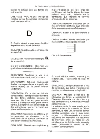 La Técnica Vocal - Diccionario Básico

ajustar ni templar con las demás del            malformaciones en los órganos
instrumento.                                    periféricos del habla (labio leporino,
                                                paladar muy alto, defecto en la
CUERDAS VOCALES: Pliegues                       dentadura) que impiden la correcta
vocales cuyas frecuencias vibratorias           articulación de las palabras.
producen los sonidos.
                                                DISLALIA: Alteración producida por un
                                                mal aprendizaje del habla cuyo origen se
                                                debe a causas orgánicas fisiológicas.


                 D                              DISONAR: Faltar a la consonancia o
                                                armonía.

                                                DOBLE BARRA: Barras verticales que
                                                marcan el final de una pieza musical.
D: Sonido dental sonoro ensordecido./
Representa a la nota RE natural.

DA CAPO: Repetir desde el principio. Se
abrevia D.C.
                                                DOLCE: Dulcemente.
DAL SEGNO: Repetir desde el signo           .
Se abrevia D.S.

DECRESCENDO: Disminuir
gradualmente la intensidad del sonido.
                                                                  E
DESAFINAR: Apartarse la voz o el
instrumento de la entonación correcta.          E: Vocal silábica, media, anterior y no
                                                redondeada./ Representa la nota MI
DIAFRAGMA: Tabique musculoso                    natural.
flexible que separa la parte superior del
tronco (tórax) de la parte inferior             EPIGLOTIS: Cartílago ubicado en la raíz
(abdomen).                                      de la lengua, que cubre y protege las
                                                cuerdas vocales durante la deglución.
DIPLOFONÍA: Es un tipo de disfonía
caracterizada por la producción audible         ESCALA: Mezcla ordenada de
de dos tonos distintos durante la               intervalos de tonos y semitonos/ E.
fonación. Un tono es generalmente               Diatónica: Formada por cinco tonos y
normal y el segundo más grave que el            dos semitonos./ E. Cromática: Procede
normal. La diplofonía es el resultado de        por semitonos.
dos estructuras en la vía vocal que             La primera nota de una escala es la
vibran a diferentes tonos.                      tónica. La tónica de la escala de DO es,
                                                por tanto, la nota DO. Todas las demás
DISARTRIA: Transtorno en el tono y en           escalas necesitan una o más notas
los músculos que intervienen en la              negras con el fin de producir la misma
producción de los sonidos por causa de          secuencia de intervalos. La secuencia
una lesión en el sistema nervioso.              de intervalos entre las notas de una
                                                escala mayor se distribuye del siguiente
DISGLOSIA: Alteraciones orgánicas y             modo (utilizando la escala de DO
                                                MAYOR como ejemplo):

                                            158
 