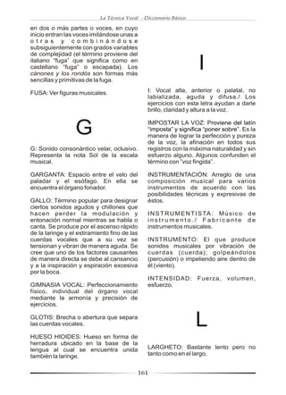 La Técnica Vocal - Diccionario Básico

en dos o más partes o voces, en cuyo
inicio entran las voces imitándose unas a
o t r a s y c o m b i n á n d o s e
subsiguientemente con grados variables
de complejidad (el término proviene del
italiano “fuga” que significa como en
castellano “fuga” o escapada). Los
cánones y los rondós son formas más
                                                                    I
sencillas y primitivas de la fuga.

FUSA: Ver figuras musicales.                    I: Vocal alta, anterior o palatal, no
                                                labializada, aguda y difusa./ Los
                                                ejercicios con esta letra ayudan a darle
                                                brillo, claridad y altura a la voz.


                  G                             IMPOSTAR LA VOZ: Proviene del latín
                                                “imposta” y significa “poner sobre”. Es la
                                                manera de lograr la perfección y pureza
                                                de la voz, la afinación en todos sus
G: Sonido consonántico velar, oclusivo.         registros con la máxima naturalidad y sin
Representa la nota Sol de la escala             esfuerzo alguno. Algunos confunden el
musical.                                        término con ”voz fingida”.

GARGANTA: Espacio entre el velo del             INSTRUMENTACIÓN: Arreglo de una
paladar y el esófago. En ella se                composición musical para varios
encuentra el órgano fonador.                    instrumentos de acuerdo con las
                                                posibilidades técnicas y expresivas de
GALLO: Término popular para designar            éstos.
ciertos sonidos agudos y chillones que
hacen perder la modulación y                    I N S T R U M E N T I S TA : M ú s i c o d e
entonación normal mientras se habla o           instrumento./ Fabricante de
canta. Se produce por el ascenso rápido         instrumentos musicales.
de la laringe y el estiramiento fino de las
cuerdas vocales que a su vez se                 INSTRUMENTO: El que produce
tensionan y vibran de manera aguda. Se          sonidos musicales por vibración de
cree que uno de los factores causantes          cuerdas (cuerda); golpeándolos
de manera directa se debe al cansancio          (percusión) o impeliendo aire dentro de
y a la inspiración y espiración excesiva        él (viento).
por la boca.
                                                INTENSIDAD: Fuerza, volumen,
GIMNASIA VOCAL: Perfeccionamiento               esfuerzo.
físico, individual del órgano vocal
mediante la armonía y precisión de
ejercicios.

GLOTIS: Brecha o abertura que separa
las cuerdas vocales.                                               L
HUESO HIOIDES: Hueso en forma de
herradura ubicado en la base de la
lengua al cual se encuentra unida               LARGHETO: Bastante lento pero no
también la laringe.                             tanto como en el largo.


                                              161
 