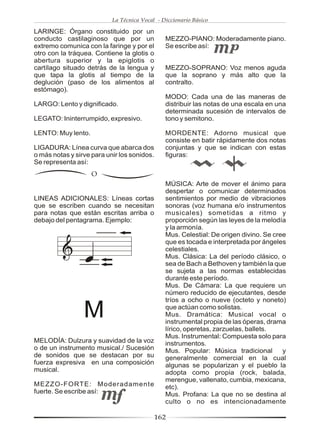La Técnica Vocal - Diccionario Básico

LARINGE: Órgano constituido por un
conducto castilaginoso que por un              MEZZO-PIANO: Moderadamente piano.
extremo comunica con la faringe y por el       Se escribe así:
otro con la tráquea. Contiene la glotis o
abertura superior y la epiglotis o
cartílago situado detrás de la lengua y        MEZZO-SOPRANO: Voz menos aguda
que tapa la glotis al tiempo de la             que la soprano y más alto que la
deglución (paso de los alimentos al            contralto.
estómago).
                                               MODO: Cada una de las maneras de
LARGO: Lento y dignificado.                    distribuir las notas de una escala en una
                                               determinada sucesión de intervalos de
LEGATO: Ininterrumpido, expresivo.             tono y semitono.

LENTO: Muy lento.                              MORDENTE: Adorno musical que
                                               consiste en batir rápidamente dos notas
LIGADURA: Línea curva que abarca dos           conjuntas y que se indican con estas
o más notas y sirve para unir los sonidos.     figuras:
Se representa así:
                    O
                                               MÚSICA: Arte de mover el ánimo para
                                               despertar o comunicar determinados
LINEAS ADICIONALES: Líneas cortas              sentimientos por medio de vibraciones
que se escriben cuando se necesitan            sonoras (voz humana e/o instrumentos
para notas que están escritas arriba o         musicales) sometidas a ritmo y
debajo del pentagrama. Ejemplo:                proporción según las leyes de la melodía
                                               y la armonía.
                                               Mus. Celestial: De origen divino. Se cree
                                               que es tocada e interpretada por ángeles
                                               celestiales.
                                               Mus. Clásica: La del período clásico, o
                                               sea de Bach a Bethoven y también la que
                                               se sujeta a las normas establecidas
                                               durante este período.
                                               Mus. De Cámara: La que requiere un
                                               número reducido de ejecutantes, desde
                                               tríos a ocho o nueve (octeto y noneto)

                 M                             que actúan como solistas.
                                               Mus. Dramática: Musical vocal o
                                               instrumental propia de las óperas, drama
                                               lírico, operetas, zarzuelas, ballets.
                                               Mus. Instrumental: Compuesta solo para
MELODÍA: Dulzura y suavidad de la voz          instrumentos.
o de un instrumento musical./ Sucesión         Mus. Popular: Música tradicional        y
de sonidos que se destacan por su              generalmente comercial en la cual
fuerza expresiva en una composición            algunas se popularizan y el pueblo la
musical.                                       adopta como propia (rock, balada,
                                               merengue, vallenato, cumbia, mexicana,
MEZZO-FORTE: Moderadamente                     etc).
fuerte. Se escribe así:                        Mus. Profana: La que no se destina al
                                               culto o no es intencionadamente

                                             162
 