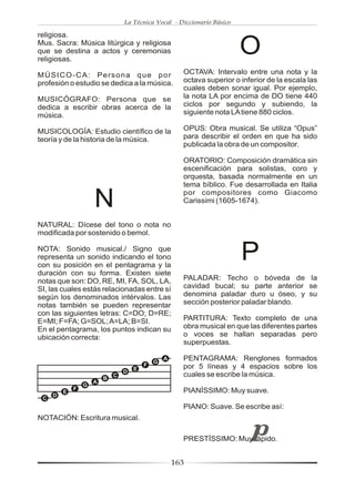 La Técnica Vocal - Diccionario Básico

religiosa.
Mus. Sacra: Música litúrgica y religiosa
que se destina a actos y ceremonias
religiosas.
                                                                         O
MÚSICO-CA: Persona que por                             OCTAVA: Intervalo entre una nota y la
profesión o estudio se dedica a la música.             octava superior o inferior de la escala las
                                                       cuales deben sonar igual. Por ejemplo,
MUSICÓGRAFO: Persona que se                            la nota LA por encima de DO tiene 440
dedica a escribir obras acerca de la                   ciclos por segundo y subiendo, la
música.                                                siguiente nota LA tiene 880 ciclos.

MUSICOLOGÍA: Estudio científico de la                  OPUS: Obra musical. Se utiliza “Opus”
teoría y de la historia de la música.                  para describir el orden en que ha sido
                                                       publicada la obra de un compositor.

                                                       ORATORIO: Composición dramática sin
                                                       escenificación para solistas, coro y
                                                       orquesta, basada normalmente en un
                                                       tema bíblico. Fue desarrollada en Italia

                     N                                 por compositores como Giacomo
                                                       Carissimi (1605-1674).


NATURAL: Dícese del tono o nota no
modificada por sostenido o bemol.

NOTA: Sonido musical./ Signo que
representa un sonido indicando el tono
con su posición en el pentagrama y la
                                                                         P
duración con su forma. Existen siete
notas que son: DO, RE, MI, FA, SOL, LA,                PALADAR: Techo o bóveda de la
SI, las cuales estás relacionadas entre sí             cavidad bucal; su parte anterior se
según los denominados intérvalos. Las                  denomina paladar duro u óseo, y su
notas también se pueden representar                    sección posterior paladar blando.
con las siguientes letras: C=DO; D=RE;
E=MI; F=FA; G=SOL; A=LA; B=SI.                         PARTITURA: Texto completo de una
En el pentagrama, los puntos indican su                obra musical en que las diferentes partes
ubicación correcta:                                    o voces se hallan separadas pero
                                                       superpuestas.

                                             G
                                                 A     PENTAGRAMA: Renglones formados
                                         F             por 5 líneas y 4 espacios sobre los
                                     E
                                 D
                         B
                             C                         cuales se escribe la música.
                     A
                 G
             F                                         PIANÍSSIMO: Muy suave.
         E
     D
 C
                                                       PIANO: Suave. Se escribe así:
NOTACIÓN: Escritura musical.

                                                       PRESTÍSSIMO: Muy rápido.


                                                     163
 