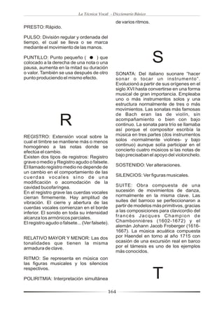La Técnica Vocal - Diccionario Básico

                                                 de varios ritmos.
PRESTO: Rápido.

PULSO: División regular y ordenada del
tiempo, el cual se lleva o se marca
mediante el movimiento de las manos.

PUNTILLO: Punto pequeño (         ) que
colocado a la derecha de una nota o una
pausa, aumenta en la mitad su duración
                                                                     S
o valor. También se usa después de otro          SONATA: Del italiano suonare “hacer
punto produciendo el mismo efecto.               sonar o tocar un instrumento”.
                                                 Evolucionó a partir de sus orígenes en el
                                                 siglo XVI hasta convertirse en una forma
                                                 musical de gran importancia. Empleaba
                                                 uno o más instrumentos solos y una
                                                 estructura normalmente de tres o más
                                                 movimientos. Las sonatas más famosas
                                                 de Bach eran las de violín, sin

                  R                              acompañamiento o bien con bajo
                                                 continuo. La sonata para trío se llamaba
                                                 así porque el compositor escribía la
REGISTRO: Extensión vocal sobre la               música en tres partes (dos instrumentos
cual el timbre se mantiene más o menos           solos -normalmente violines- y bajo
homogéneo a las notas donde se                   continuo) aunque solía participar en el
efectúa el cambio.                               concierto cuatro músicos si las notas de
Existen dos tipos de registros: Registro         bajo precisaban el apoyo del violonchelo.
grave o medio y Registro agudo o falsete.
El llamado registro medio no depende de          SOSTENIDO: Ver alteraciones.
un cambio en el comportamiento de las
cuerdas vocales sino de una                      SILENCIOS: Ver figuras musicales.
modificación o acomodación de la
cavidad bucofaríngea.                            SUITE: Obra compuesta de una
En el registro grave las cuerdas vocales         sucesión de movimientos de danza,
cierran firmemente. Hay amplitud de              normalmente en la misma clave. Las
vibración. El cierre y abertura de las           suites del barroco se perfeccionaron a
cuerdas vocales comienzan en el borde            partir de modelos más primitivos, gracias
inferior. El sonido en toda su intensidad        a las composiciones para clavicordio del
alcanza los armónicos parciales.                 francés Jacques Champion de
El registro agudo o falsete... (Ver falsete).    Chambonniéres (1602-1672) y el
                                                 alemán Johann Jacob Froberger (1616-
                                                 1667). La música acuática compuesta
RELATIVO MAYOR Y MENOR: Las dos                  por Haendel en torno al año 1715 con
tonalidades que tienen la misma                  ocasión de una excursión real en barco
armadura de clave.                               por el támesis es uno de los ejemplos
                                                 más conocidos.
RITMO: Se representa en música con
las figuras musicales y los silencios
respectivos.

POLIRITMIA: Interpretación simultánea                                T
                                             164
 