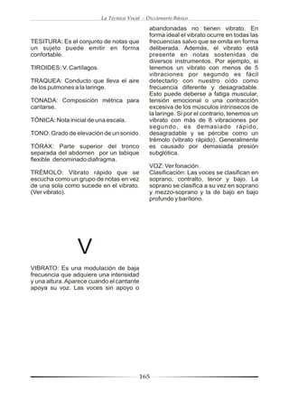 La Técnica Vocal - Diccionario Básico

                                               abandonadas no tienen vibrato. En
                                               forma ideal el vibrato ocurre en todas las
TESITURA: Es el conjunto de notas que          frecuencias salvo que se omita en forma
un sujeto puede emitir en forma                deliberada. Además, el vibrato está
confortable.                                   presente en notas sostenidas de
                                               diversos instrumentos. Por ejemplo, si
TIROIDES: V. Cartílagos.                       tenemos un vibrato con menos de 5
                                               vibraciones por segundo es fácil
TRAQUEA: Conducto que lleva el aire            detectarlo con nuestro oído como
de los pulmones a la laringe.                  frecuencia diferente y desagradable.
                                               Esto puede deberse a fatiga muscular,
TONADA: Composición métrica para               tensión emocional o una contracción
cantarse.                                      excesiva de los músculos intrínsecos de
                                               la laringe. Si por el contrario, tenemos un
TÓNICA: Nota inicial de una escala.            vibrato con más de 8 vibraciones por
                                               segundo, es demasiado rápido,
TONO: Grado de elevación de un sonido.         desagradable y se pércibe como un
                                               trémolo (vibrato rápido). Generalmente
TÓRAX: Parte superior del tronco               es causado por demasiada presión
separada del abdomen por un tabique            subglótica.
flexible denominado diafragma.
                                               VOZ: Ver fonación.
TRÉMOLO: Vibrato rápido que se                 Clasificación: Las voces se clasifican en
escucha como un grupo de notas en vez          soprano, contralto, tenor y bajo. La
de una sola como sucede en el vibrato.         soprano se clasifica a su vez en soprano
(Ver vibrato).                                 y mezzo-soprano y la de bajo en bajo
                                               profundo y barítono.




                 V
VIBRATO: Es una modulación de baja
frecuencia que adquiere una intensidad
y una altura. Aparece cuando el cantante
apoya su voz. Las voces sin apoyo o




                                           165
 