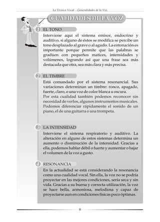 La Técnica Vocal - Generalidades de la Voz


    CUALIDADES DE LA VOZ
EL TONO
Interviene aquí el sistema emisor, endocrino y
auditivo, si alguno de éstos se modifica se percibe un
tono desplazado al grave o al agudo. La entonación es
importante porque permite que las palabras se
gradúen con pequeños matices, intensidades y
volúmenes, logrando así que una frase sea más
destacada que otra, sea más clara y más precisa.

EL TIMBRE
Está comandado por el sistema resonancial. Sus
variaciones determinan un timbre: ronco, apagado,
fuerte, claro, o una voz de color blanca u oscura.
Por esta cualidad también podemos reconocer sin
necesidad de verlos, algunos instrumentos musicales.
Podemos diferenciar rápidamente el sonido de un
piano, el de una guitarra o una trompeta.



LA INTENSIDAD
Interviene el sistema respiratorio y auditivo. La
alteración en alguno de estos sistemas determina un
aumento o disminución de la intensidad. Gracias a
ella, podemos hablar débil o fuerte y aumentar o bajar
el volumen de la voz a gusto.

RESONANCIA
En la actualidad se está considerando la resonancia
como una cualidad vocal. Sin ella, la voz no se podría
proyectar en las mejores condiciones, sería seca y sin
vida. Gracias a su buena y correcta utilización, la voz
se hace bella, armoniosa, melodiosa y capaz de
proyectarse aun en condiciones físicas poco óptimas.


                         8
 