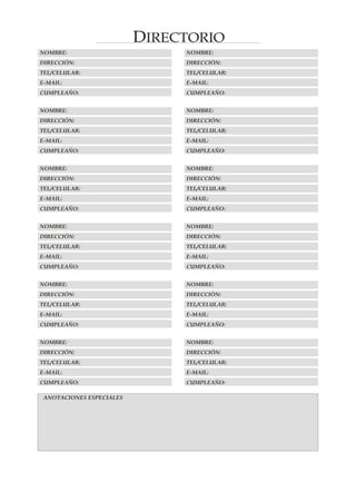 DIRECTORIO
NOMBRE:                        NOMBRE:
DIRECCIÓN:                     DIRECCIÓN:
TEL/CELULAR:                   TEL/CELULAR:
E-MAIL:                        E-MAIL:
CUMPLEAÑO:                     CUMPLEAÑO:


NOMBRE:                        NOMBRE:
DIRECCIÓN:                     DIRECCIÓN:
TEL/CELULAR:                   TEL/CELULAR:
E-MAIL:                        E-MAIL:
CUMPLEAÑO:                     CUMPLEAÑO:


NOMBRE:                        NOMBRE:
DIRECCIÓN:                     DIRECCIÓN:
TEL/CELULAR:                   TEL/CELULAR:
E-MAIL:                        E-MAIL:
CUMPLEAÑO:                     CUMPLEAÑO:


NOMBRE:                        NOMBRE:
DIRECCIÓN:                     DIRECCIÓN:
TEL/CELULAR:                   TEL/CELULAR:
E-MAIL:                        E-MAIL:
CUMPLEAÑO:                     CUMPLEAÑO:


NOMBRE:                        NOMBRE:
DIRECCIÓN:                     DIRECCIÓN:
TEL/CELULAR:                   TEL/CELULAR:
E-MAIL:                        E-MAIL:
CUMPLEAÑO:                     CUMPLEAÑO:


NOMBRE:                        NOMBRE:
DIRECCIÓN:                     DIRECCIÓN:
TEL/CELULAR:                   TEL/CELULAR:
E-MAIL:                        E-MAIL:
CUMPLEAÑO:                     CUMPLEAÑO:

 ANOTACIONES ESPECIALES
 