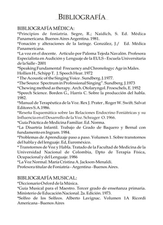 BIBLIOGRAFÍA
BIBLIOGRAFÍA MÉDICA:
*Principios de foniatría. Segre, R.; Naidich, S. Ed. Médica
Panamericana. Buenos Aires Argentina. 1981.
*Fonación y alteraciones de la laringe. González, J./ Ed. Médica
Panamericana.
*La voz en el docente. Artículo por Paloma Tejeda Navalón. Profesora
Especialista en Audición y Lenguaje de la EULS - Escuela Universitaria
de la Salle - 2001
*Speaking Fundamental Frecuency and Chronologyc Age in Males.
Hollien H., Schipp T. J. Speech Hear. 1972
* The Acoustic of the Singing Voice . Sundberg. J.1977.
*The Source Spectrum in Professional Singing”. Sundberg. J.1973
*Chewing method as therapy. Arch. Otolaryngol. Froeschels, E. 1952
*Speech Science. Borden G., Harris C. Sobre la producción del habla.
1982.
*Manual de Terapéutica de la Voz. Rex J. Prater , Roger W. Swift. Salvat
Editores S.A.1986.
*Reseña Esquemática sobre las Relaciones Endocrino Foniátricas y su
Influencia en el Desarrollo de la Voz. Schrager O. 1966.
*Guía Práctica de Medicina Familiar. Ed. Norma.
*La Disartria Infantil. Trabajo de Grado de Baquero y Bernal con
fundamento en Ingram. 1984.
*Problemas de Aprendizaje paso a paso. Volumen 1. Sobre transtornos
del habla y del lenguaje. Ed, Euroméxico.
* Transtornos de Voz y Habla. Tratado de la Facultad de Medicina de la
Universidad Nacional de Colombia, Dpto de Terapia Física,
Ocupacional y del Lenguaje. 1986
*La Voz Normal. María Cristina A. Jackson-Menaldi.
Profesora titular de Foniatría - Argentina - Buenos Aires.

BIBLIOGRAFÍA MUSICAL:
*Diccionario Oxford de la Música.
*Guía Musical para el Maestro. Tercer grado de enseñanza primaria.
Ministerio de Educación Nacional. 2a. Edición. 1973.
*Solfeo de los Solfeos. Alberto Lavignac. Volumen 1A Ricordi
Americana - Buenos Aires
 
