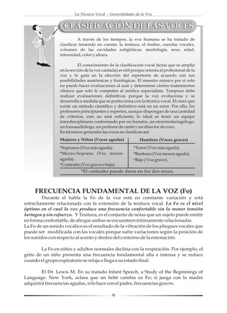 La Técnica Vocal - Generalidades de la Voz


                   CLASIFICACIÓN DE LAS VOCES
                           A través de los tiempos, la voz humana se ha tratado de
                 clasificar teniendo en cuenta: la tesitura, el timbre, cuerdas vocales,
                 volumen de las cavidades subglóticas, morfología, sexo, edad,
                 intensidad, color y altura.

                           El conocimiento de la clasificación vocal (tema que se amplía
                 en la sección de la voz cantada) es útil porque orienta al profesional de la
                 voz y lo guía en la elección del repertorio de acuerdo con sus
                 posibilidades anatómicas y fisiológicas. El maestro músico por si solo
                 no puede hacer evaluaciones al azar y determinar ciertos tratamientos
                 clínicos que solo le competen al médico especialista. Tampoco debe
                 realizar evaluaciones definitivas porque la voz evoluciona y se
                 desarrolla a medida que se perfecciona con la técnica vocal. El creer que
                 existe un método científico y definitivo está en un error. Por ello, los
                 profesores principiantes y expertos, aunque dispongan de una cantidad
                 de criterios, esto no será suficiente; lo ideal es tener un equipo
                 interdisciplinario conformado por un foniatra, un otorrinolaringólogo,
                 un fonoaudiólogo, un profesor de canto y un director de coro.
                 En términos generales las voces se clasifican así:
                 Mujeres y Niños (Voces agudas)              Hombres (Voces graves)
                 *Sopranos (Voz más aguda).               *Tenor (Voz más aguda).
                 *Mezzo-Soprano (Voz menos                *Barítono (Voz menos aguda).
                 aguda).                                  *Bajo ( Voz grave).
                 *Contralto (Voz grave o baja).
                            *El contralto puede darse en los dos sexos.



     FRECUENCIA FUNDAMENTAL DE LA VOZ (Fo)
         Durante el habla la Fo de la voz está en constante variación y está
estrechamente relacionada con la extensión de la tesitura vocal. La Fo es el nivel
óptimo en el cual la voz produce una frecuencia confortable sin la menor tensión
laríngea y sin esfuerzo. Y Tesitura, es el conjunto de notas que un sujeto puede emitir
en forma confortable, de ahí que ambas se encuentren íntimamente relacionadas.
La Fo de un sonido vocálico es el resultado de la vibración de los pliegues vocales que
puede ser modificada con las vocales porque sufre variaciones según la posición de
los sonidos con respecto al acento y dentro del contorno de la entonación.

        La Fo en niños y adultos normales declina con la respiración. Por ejemplo, el
grito de un niño presenta una frecuencia fundamental alta e intensa y se reduce
cuando el grupo espiratorio se relaja o llega a su estado final.

        El Dr. Lewis M. En su tratado Infant Speech, a Study of the Beginnings of
Language. New York, aclara que un bebé cambia su Fo; si juega con la madre
adquirirá frecuencias agudas, si lo hace con el padre, frecuencias graves.

                                              9
 
