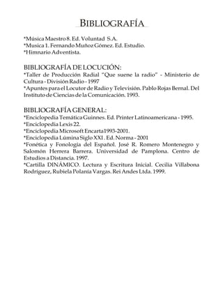 BIBLIOGRAFÍA
*Música Maestro 8. Ed. Voluntad S.A.
*Musica 1. Fernando Muñoz Gómez. Ed. Estudio.
*Himnario Adventista.

BIBLIOGRAFÍA DE LOCUCIÓN:
*Taller de Producción Radial “Que suene la radio” - Ministerio de
Cultura - División Radio - 1997
*Apuntes para el Locutor de Radio y Televisión. Pablo Rojas Bernal. Del
Instituto de Ciencias de la Comunicación. 1993.

BIBLIOGRAFÍA GENERAL:
*Enciclopedia Temática Guinnes. Ed. Printer Latinoamericana - 1995.
*Enciclopedia Lexis 22.
*Enciclopedia Microsoft Encarta1993-2001.
*Enciclopedia Lúmina Siglo XXI . Ed. Norma - 2001
*Fonética y Fonología del Español. José R. Romero Montenegro y
Salomón Herrera Barrera. Universidad de Pamplona. Centro de
Estudios a Distancia. 1997.
*Cartilla DINÁMICO. Lectura y Escritura Inicial. Cecilia Villabona
Rodríguez, Rubiela Polanía Vargas. Rei Andes Ltda. 1999.
 