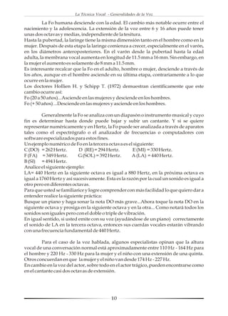 La Técnica Vocal - Generalidades de la Voz

         La Fo humana desciende con la edad. El cambio más notable ocurre entre el
nacimiento y la adolescencia. La extensión de la voz entre 6 y 16 años puede tener
unas dos octavas y medias, independiente de la tesitura.
Hasta la pubertad, la laringe tiene la misma dimensión tanto en el hombre como en la
mujer. Después de esta etapa la laringe comienza a crecer, especialmente en el varón,
en los diámetros anteroposteriores. En el varón desde la pubertad hasta la edad
adulta, la membrana vocal aumenta en longitud de 11.5 mm a 16 mm. Sin embargo, en
la mujer el aumento es solamente de 8 mm a 11.5 mm.
Es interesante recalcar que la Fo en el adulto, hombre o mujer, desciende a través de
los años, aunque en el hombre asciende en su última etapa, contrariamente a lo que
ocurre en la mujer.
Los doctores Hollien H. y Schipp T. (1972) demuestran científicamente que este
cambio ocurre así:
Fo (20 a 50 años)...Asciende en las mujeres y desciende en los hombres.
Fo (+ 50 años) ...Desciende en las mujeres y asciende en los hombres.

         Generalmente la Fo se analiza con un diapasón o instrumento musical y cuyo
fin es determinar hasta donde puede bajar y subir un cantante. Y si se quiere
representar numéricamente y en Hertz, la Fo puede ser analizada a través de aparatos
tales como el espectrógrafo o el analizador de frecuencias o computadores con
software especializados para estos fines.
Un ejemplo numérico de Fo en la tercera octava es el siguiente:
C (DO) = 262 Hertz.        D (RE)= 294 Hertz.         E (MI) = 330 Hertz.
F (FA) = 349 Hertz.        G (SOL) = 392 Hertz.      A (LA) = 440 Hertz.
B (SI) = 494 Hertz.
Analice el siguiente ejemplo:
LA= 440 Hertz en la siguiente octava es igual a 880 Hertz, en la próxima octava es
igual a 1760 Hertz y así sucesivamente. Esta es la razón por la cual un sonido es igual a
otro pero en diferentes octavas.
Para que usted se familiarice y logre comprender con más facilidad lo que quiero dar a
entender realice la siguiente práctica:
Busque un piano y haga sonar la nota DO más grave...Ahora toque la nota DO en la
siguiente octava y prosiga en la siguiente octava y en la otra... Como notará todos los
sonidos son iguales pero con el doble o triple de vibración.
En igual sentido, si usted emite con su voz (ayudándose de un piano) correctamente
el sonido de LA en la tercera octava, entonces sus cuerdas vocales estarán vibrando
con una frecuencia fundamental de 440 Hertz.

         Para el caso de la voz hablada, algunos especialistas opinan que la altura
vocal de una conversación normal está aproximadamente entre 110 Hz - 164 Hz para
el hombre y 220 Hz - 330 Hz para la mujer y el niño con una extensión de una quinta.
Otros concuerdan en que la mujer y el niño van desde 174 Hz - 227 Hz.
En cambio en la voz del actor, sobre todo en el actor trágico, pueden encontrarse como
en el cantante casi dos octavas de extensión.




                                            10
 