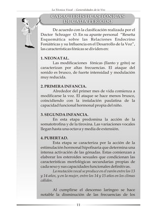 La Técnica Vocal - Generalidades de la Voz

      CARACTERÍSTICAS FÓNICAS
         DE CADA PERÍODO
        De acuerdo con la clasificación realizada por el
Doctor Schrager O. En su apunte personal “Reseña
Esquemática sobre las Relaciones Endocrino
Foniátricas y su Influencia en el Desarrollo de la Voz”,
las características fónicas se dividen en:

1. NEONATAL.
       Las modificaciones fónicas (llanto y grito) se
caracterizan por altas frecuencias. El ataque del
sonido es brusco, de fuerte intensidad y modulación
muy reducida.

2. PRIMERA INFANCIA.
       Alrededor del primer mes de vida comienza a
modificarse la voz. El ataque se hace menos brusco,
coincidiendo con la instalación paulatina de la
capacidad funcional hormonal propia del niño.

3. SEGUNDA INFANCIA.
       En esta etapa predomina la acción de la
somatotrofina y de la tiroxina. Las variaciones vocales
llegan hasta una octava y media de extensión.

4. PUBERTAD.
         Esta etapa se caracteriza por la acción de la
estimulación hormonal hipofisaria que determina una
intensa activación de las gónadas. Estas comienzan a
elaborar los esteroides sexuales que condicionan las
características morfológicas secundarias propias de
cada sexo y sus capacidades funcionales definitivas.
         La mutación vocal se produce en el varón entre los 13
y 14 años, y en la mujer, entre los 14 y 15 años en los climas
cálidos.

      Al cumplirse el descenso laríngeo se hace
notable la disminución de las frecuencias de los

                          11
 
