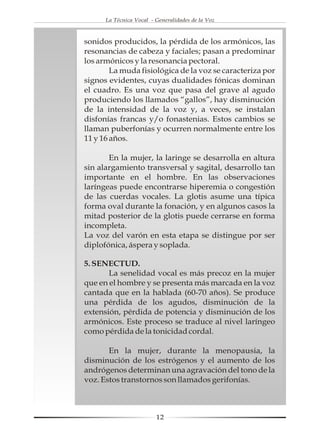 La Técnica Vocal - Generalidades de la Voz



sonidos producidos, la pérdida de los armónicos, las
resonancias de cabeza y faciales; pasan a predominar
los armónicos y la resonancia pectoral.
        La muda fisiológica de la voz se caracteriza por
signos evidentes, cuyas dualidades fónicas dominan
el cuadro. Es una voz que pasa del grave al agudo
produciendo los llamados “gallos”, hay disminución
de la intensidad de la voz y, a veces, se instalan
disfonías francas y/o fonastenias. Estos cambios se
llaman puberfonías y ocurren normalmente entre los
11 y 16 años.

       En la mujer, la laringe se desarrolla en altura
sin alargamiento transversal y sagital, desarrollo tan
importante en el hombre. En las observaciones
laríngeas puede encontrarse hiperemia o congestión
de las cuerdas vocales. La glotis asume una típica
forma oval durante la fonación, y en algunos casos la
mitad posterior de la glotis puede cerrarse en forma
incompleta.
La voz del varón en esta etapa se distingue por ser
diplofónica, áspera y soplada.

5. SENECTUD.
       La senelidad vocal es más precoz en la mujer
que en el hombre y se presenta más marcada en la voz
cantada que en la hablada (60-70 años). Se produce
una pérdida de los agudos, disminución de la
extensión, pérdida de potencia y disminución de los
armónicos. Este proceso se traduce al nivel laríngeo
como pérdida de la tonicidad cordal.

       En la mujer, durante la menopausia, la
disminución de los estrógenos y el aumento de los
andrógenos determinan una agravación del tono de la
voz. Estos transtornos son llamados gerifonías.



                         12
 