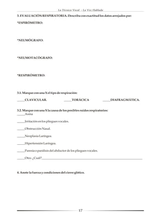 La Técnica Vocal - La Voz Hablada

3. EVALUACIÓN RESPIRATORIA. Describa con exactitud los datos arrojados por:

*ESPIRÓMETRO:




*NEUMÓGRAFO:




*NEUMOTACÓGRAFO:




*RESPIRÓMETRO:




3.1. Marque con una X el tipo de respiración:

_____CLAVICULAR.                    _____TORÁCICA                _____DIAFRAGMÁTICA.


3.2. Marque con una X la causa de los posibles ruidos respiratorios:
_____Asma

_____Irritación en los pliegues vocales.

_____Obstrucción Nasal.

_____Neoplasia Laríngea.

_____Hipertensión Laríngea.

_____Paresia o parálisis del abductor de los pliegues vocales.

_____Otro. ¿Cuál?_________________________________________________________________



4. Anote la fuerza y condiciones del cierre glótico.




                                                17
 